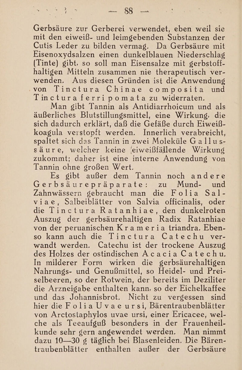 u u Gerbsäure zur Gerberei verwendet, eben weil sie mit den eiweiß- und leimgebenden Substanzen der Cutis Leder zu bilden vermag. Da Gerbsäure mit Eisenoxydsalzen einen dunkelblauen Niederschlag (Tinte) gibt, so soll man Eisensalze mit gerbstoff- haltigen Mitteln zusammen nie therapeutisch ver- wenden. Aus diesen Gründen ist die Anwendung von Tin eotuman Chinae com post amsund Tincturaferripomata zu widerraten. Man gibt Tannin als Antidiarrhoicum und als äußerliches Blutstillungsmittel, eine Wirkung, die sich dadurch erklärt, daß die Gefäße durch Eiweiß- koagula verstopft werden. Innerlich verabreicht, spaltet sich das Tannin in zwei Moleküle Gallus- säure, welcher keine /eiweißfällende Wirkung zukommt; daher ist eine interne Anwendung von Tannin ohne großen Wert. Es gibt außer dem Tannin noch andere Gerbsäurepräparate: zu Mund- und Zahnwässern gebraucht man die Folia Sal- viae, Salbeiblätter von Salvia officinalis, oder die Tinctura Ratanhiae, den dunkelroten Auszug der gerbsäurehaltigen Radix Ratanhiae von der peruanischen Krameria triandra. Eben- sorkann auch.die Kinctura Gatechtusver wandt werden. Catechu ist der trockene Auszug des Holzes der ostindischen Acacia Catechu. In milderer Form wirken die gerbsäurehaltigen Nahrungs- und Genußmittel, so Heidel- und Prei- selbeeren, so der Rotwein, der bereits im Deziliter die Arzneigabe enthalten kann, so der Eichelkaffee und das Johannisbrot. Nicht zu vergessen sind hier de Folia Uvae ursi, Bärentraubenblätter von Arctostaphylos uvae ursi, einer Ericacee, wel- che als Teeaufguß besonders in der Frauenheil- kunde sehr gern angewendet werden, Man nimmt dazu 10-30 g täglich bei Blasenleiden. Die Bären- traubenblätter enthalten außer der Gerbsäure