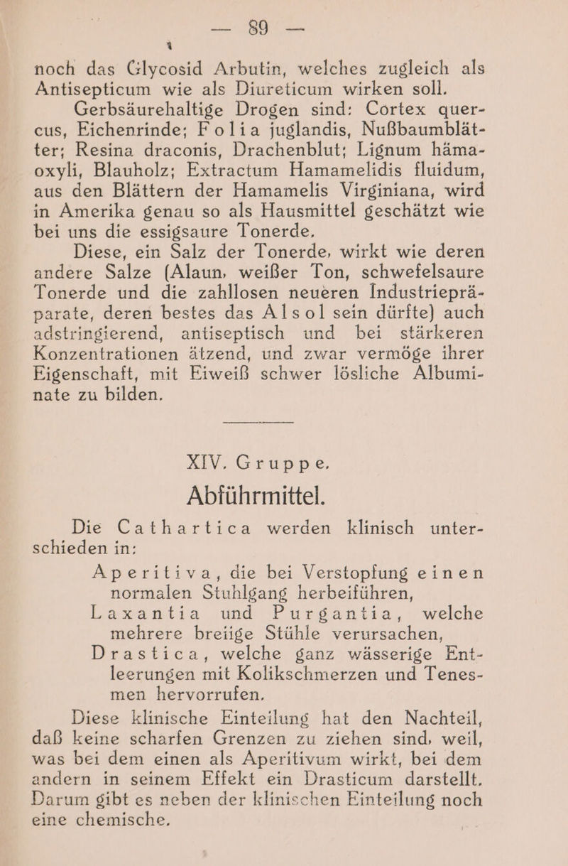 Be 3 noch das Clycosid Arbutin, welches zugleich als Antisepticum wie als Diureticum wirken soll. Gerbsäurehaltige Drogen sind: Cortex quer- cus, Eichenrinde; Folia juglandis, Nußbaumblät- ter; Resina draconis, Drachenblut; Lignum häma- oxyli, Blauholz; Extractum Hamamelidis fluidum, aus den Blättern der Hamamelis Virginiana, wird in Amerika genau so als Hausmittel geschätzt wie bei uns die essigsaure Tonerde, Diese, ein Salz der Tonerde, wirkt wie deren andere Salze (Alaun, weißer Ton, schwefelsaure Tonerde und die zahllosen neueren Industrieprä- parate, deren bestes das Alsol sein dürfte) auch adstringierend, antiseptisch und bei stärkeren Konzentrationen ätzend, und zwar vermöge ihrer Eigenschaft, mit Eiweiß schwer lösliche Albumi- nate zu bilden. XIV. Gruppe. Abführmittel. Die Cathartica werden klinisch unter- schieden in: Aperitiva, die bei Verstopfung einen normalen Stuhlgang herbeiführen, Laxantia wand Purgantia,: welche mehrere breiige Stühle verursachen, Drastica, welche ganz wässerige Ent- leerungen mit Kolikschmerzen und Tenes- men hervorrufen. Diese klinische Einteilung hat den Nachteil, daß keine scharfen Grenzen zu ziehen sind, weil, was bei dem einen als Aperitivum wirkt, bei dem andern in seinem Effekt ein Drasticum darstellt. Darum gibt es neben der klinischen Einteilung noch eine chemische,