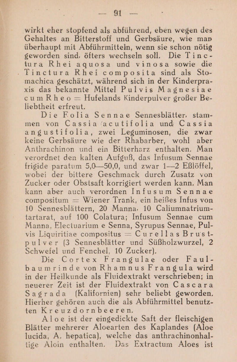 Be; wirkt eher stopfend als abführend, eben wegen des Gehaltes an Bitterstoff und Gerbsäure, wie man überhaupt mit Abführmitteln, wenn sie schon nötig geworden sind, öfters wechseln soll. Die Tinc- tura Rhei aquosa und vinosa sowie die - Tincetura Rhei composita sind als Sto- machica geschätzt, während sich in der Kinderpra- xis das bekannte Mittel Pulvis Magnesiae cumRheo = Hufelands Kinderpulver großer Be- liebtheit erfreut. Die Kolia Sennae Sennesblätter, stam- men von Cassiaacutifolia und Cassia angustifolia, zwei Leguminosen, die zwar keine Gerbsäure wie der Rhabarber, wohl aber Anthrachinon und ein Bitterharz enthalten. Man verordnet den kalten Aufguß, das Infusum Sennae frigide paratum 5,0—50,0, und zwar 1—2 Eßlöffel, wobei der bittere Geschmack durch Zusatz von Zucker oder Obstsaft korrigiert werden kann, Man kann aber auch verordnen Infusum Sennae compositum = Wiener Trank, ein heißes Infus von 10 Sennesblättern, 20 Manna, 10 Caliumnatrium- tartarat, auf 100 Colatura; Infusum Sennae cum Manna, Electuarium e Senna, Syrupus Sennae, Pul- vis Liquiritiae compositus = Curellas Brust- pulver (3 Sennesblätter und Süßholzwurzel, 2 Schwefel und Fenchel, 10 Zucker). Die Cortex Frangulae oder Faul- baumrindevonRhamnusFrangula wird in der Heilkunde als Fluidextrakt verschrieben; in neuerer Zeit ist der Fluidextrakt von Cascara Sagrada f{Kalifornien) sehr beliebt geworden, Hierher gehören auch die als Abführmittel benutz- ten Kreuzdornbeeren. Aloe ist der eingedickte Saft der fleischigen Blätter mehrerer Aloearten des Kaplandes (Aloe lucida, A. hepatica), welche das anthrachinonhal- tige Aloin enthalten. Das Extractum Aloes ist