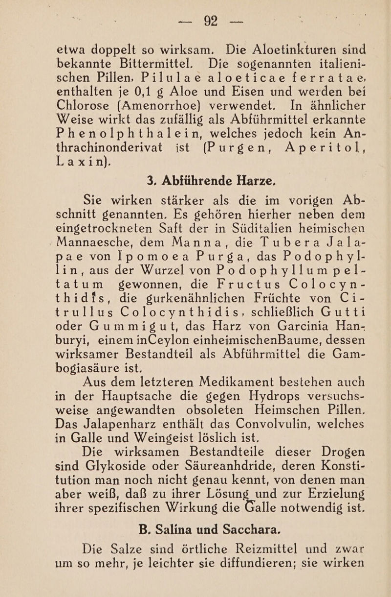 ODER etwa doppelt so wirksam, Die Aloetinkturen sind bekannte Bittermittel. Die sogenannten italieni- schen Pillen, Pilulae aloeticae ferratae, enthalten je 0,1 g Aloe und Eisen und werden bei Chlorose ([Amenorrhoe) verwendet. In ähnlicher Weise wirkt das zufällig als Abführmittel erkannte Phenolphthalein, welches jedoch kein An- thrachinonderivat ist (Purgen, Aperitol, Laxin). 3, Abführende Harze. Sie wirken stärker als die im vorigen Ab- schnitt genannten. Es gehören hierher neben dem eingetrockneten Saft der in Süditalien heimischen Mannaesche, dem Manna, die Tubera Jala- pae von Ipomoea Purga, das Podophyl.- lin, aus der Wurzel vonPodophyllum pel- tatum gewonnen, die Fructus Colocyn- thidis, die gurkenähnlichen Früchte von Ci- trullus Colocynthidis, schließlich Gutti oder Gummigut, das Harz von Garcinia Han- buryi, einem inCeylon einheimischenBaume, dessen wirksamer Bestandteil als Abführmittei die Gam- bogiasäure ist. Aus dem letzteren Medikament bestehen auch in der Hauptsache die gegen Hydrops versuchs- weise angewandten obsoleten Heimschen Pillen. Das Jalapenharz enthält das Convolvulin, welches in Galle und Weingeist löslich ist, Die wirksamen Bestandteile dieser Drogen sind Glykoside oder Säureanhdride, deren Konsti- tution man noch nicht genau kennt, von denen man aber weiß, daß zu ihrer Lösung und zur Erzielung ihrer spezifischen Wirkung die Galle notwendig ist. B. Salina und Sacchara. Die Salze sind örtliche Reizmittel und zwar ım so mehr, je leichter sie diffundieren; sie wirken