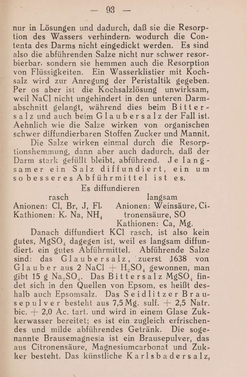 a: A nur in Lösungen und dadurch, daß sie die Resorp- tion des Wassers verhindern, wodurch die Con- tenta des Darms nicht eingedickt werden. Es sind also die abführenden Salze nicht nur schwer resor- bierbar, sondern sie hemmen auch die Resorption von Flüssigkeiten. Ein Wasserklistier mit Koch- salz wird zur Anregung der Peristaltik gegeben. Per os aber ist die Kochsalzlösung unwirksam, weil NaCl nicht ungehindert in den unteren Darm- abschnitt gelangt, während dies beim Bitter- salz und auch beim Glaubersalz der Fall ist. Aehnlich wie die Salze wirken von organischen schwer diffundierbaren Stoffen Zucker und Mannit. Die Salze wirken einmal durch die Resorp- tionshemmung, dann aber auch dadurch, daß der Darm stark gefüllt bleibt, abführend. Je lang- kameriein Salz diffiundiert, ei um sobesseresAbführmittel ist es. Es diffundieren rasch langsam Anionen: Cl, Br, J, Fl Anionen: Weinsäure, Ci- Kathionen: K, Na, NH, tronensäure, SO Kathionen: Ca, Mg. Danach diffundiert KCI rasch, ist as kein gutes, MgSO, dagegen ist, weil es langsam diffun- diert, ein gutes Abführmittel. Abführende Salze sind: das Glaubersalz, ‚zuerst 1638 von Glauber aus 2 NaCl + H,SO, gewonnen, man gibt 15 g Na,SO,. Das Bittersalz MgSO, fin- det sich in den Quellen von Epsom, es heißt des- halb auch Epsomsalz. Das Seidlitzer Brau- sepulver besteht aus 7,5 Mg. sulf. + 2,5 Natr. bic. + 2,0 Ac. tart. und wird in einem Glase Zuk- kerwasser bereitet; es ist ein zugleich erfrischen- des und milde abführendes Getränk. Die soge- nannte Brausemagnesia ist ein Brausepulver, das aus Citronensäure, Magnesiumcarbonat und Zuk- ker besteht. Das künstliche Karlsbadersalz, \