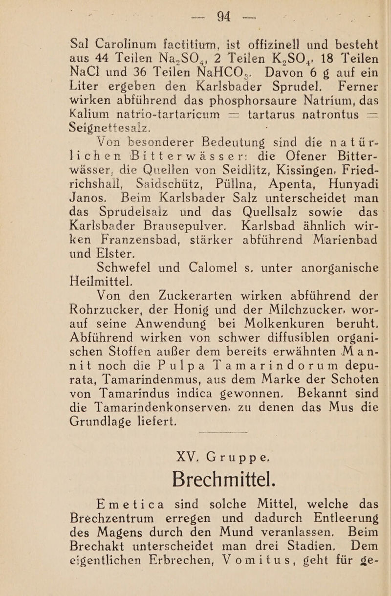 a OAN AS Sal Carolinum factitium, ist offizinell und besteht aus 44 Teilen Na,SO,, 2 Teilen K,SO,, 18 Teilen NaCl und 36 Teilen NaHCO.. Den 6 8 auf ein Liter ergeben den Kader Sprudel,. Ferner wirken abführend das DET Natrium, das Kalium natrio-tartaricum — ERDE natrontus — Seignettesalz, Von besonderer Bedeutung sind die natür- lichen Bitterwässer: die Ofener Bitter- wässer, die Quellen von Seidlitz, Kissingen, Fried- richshall, Saidschütz, Püllna, Apenta, Hunyadi Janos. Beim Karlsbader Salz unterscheidet man das Sprudeisalz und das Quellsalz sowie das Karlsbader Brausepulver. Karlsbad ähnlich wir- ken Franzensbad, stärker abführend Miarienbad und Elster, Schwefel und Calomel s. unter anorganische Heilmittel. Von den Zuckerarten wirken abführend der Rohrzucker, der Honig und der Milchzucker, wor- auf seine Anwendung bei Molkenkuren beruht. Abführend wirken von schwer diffusiblen organi- schen Stoffen außer dem bereits erwähnten Man- nit noch die Pulpa Tamarindorum depu- rata, Tamarindenmus, aus dem Marke der Schoten von Tamarindus indica gewonnen. Bekannt sind die Tamarindenkonserven, zu denen das Mus die Grundlage liefert. XV, Gruppe. Brechmittel. Emetica sind solche Mittel, welche das Brechzentrum erregen und dadurch Entleerung des Magens durch den Mund veranlassen, Beim Brechakt unterscheidet man drei Stadien. Dem eigentlichen Erbrechen, Vomitus, geht für ge-