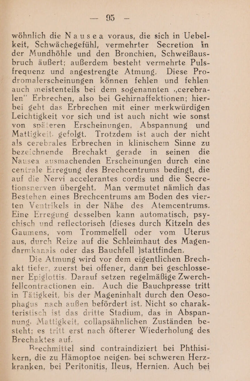 wöhnlich die Nausea voraus, die sich in Uebel- keit, Schwächegefühl, vermehrter Secretion in der Mundhöhle und den Bronchien, Schweißaus- bruch äußert; außerdem besteht vermehrte Puls- frequenz und angestrengte Atmung, Diese Pro- dromalerscheinungen können fehlen und fehlen auch meistenteils bei dem sogenannten ‚cerebra- len“ Erbrechen, also bei Gehirnaffektionen; hier- bei geht das Erbrechen mit einer merkwürdigen Leichtigkeit vor sich und ist auch nicht wie sonst von späleren Erscheinungen, Abspannung und Mattiskeit, gefolgt. Trotzdem ist auch der nicht als cerebrales Erbrechen in klinischem Sinne zu bezeichnende Brechakt gerade in seinen die Natsea ausmachenden Erscheinungen durch eine centrale Erregung des Brechcentrums bedingt, die auf die Nervi accelerantes cordis und die Secre- tionsnerven übergeht. Man vermutet nämlich das Bestehen eines Brechcentrums am Boden des vier- ten Ventrikels in der Nähe des Atemcentrums. Eine Erregung desselben kann automatisch, psy- chisch und reflectorisch (dieses durch Kitzeln des Gaumens, vom Trommelfell oder vom Uterus aus, durch Reize auf die Schleimhaut des Magen- darmkanals oder das Bauchfell stattfinden. Die Atmung wird vor dem eigentlichen Brech- akt tiefer, zuerst bei offener, dann bei geschlosse- ner Epiglottis. Darauf setzen regelmäßige Zwerch- fellcontractionen ein. Auch die Bauchpresse tritt in Tätigkeit, bis der Mageninhalt durch den Oeso- phagus nach außen befördert ist. Nicht so charak- teristisch ist das dritte Stadium, das in Abspan- nung, Mattigkeit, collapsähnlichen Zuständen be- steht; es tritt erst nach öfterer Wiederholung des Brechaktes auf. Rrechmittel sind contraindiziert bei Phthisi- kern, die zu Hämoptoe neigen, bei schweren Herz- kranken, bei Peritonitis, Ileus, Hernien, Auch bei