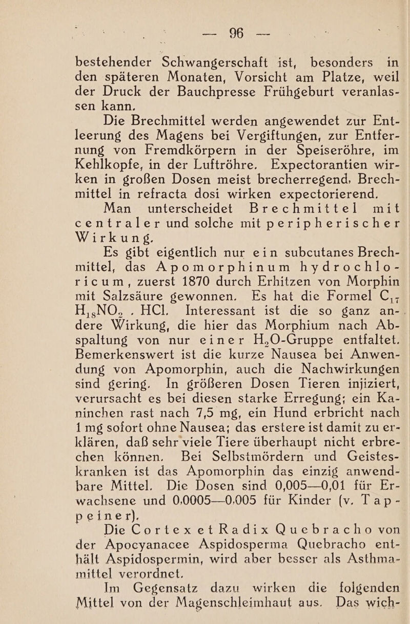 N OR bestehender Schwangerschaft ist, besonders in den späteren Monaten, Vorsicht am Platze, weil der Druck der Bauchpresse Frühgeburt veranlas- sen kann. | Die Brechmittel werden angewendet zur Ent- leerung des Magens bei Vergiftungen, zur Entfer- nung von Fremdkörpern in der Speiseröhre, im Kehlkopfe, in der Luftröhre. Expectorantien wir- ken in großen Dosen meist brecherregend, Brech- mittel in refracta dosi wirken expectorierend. Man unterscheidet Brechmittel mit centraler und solche mit peripherischer Wirkung. Es gibt eigentlich nur ein subcutanes Brech- mittel, das Apomorphinum hydrochlo- ricum, zuerst 1870 durch Erhitzen von Morphin mit Salzsäure gewonnen. Es hat die Formel C,- H,sNO, . HCl. Interessant ist die so ganz an-. dere Wirkung, die hier das Morphium nach Ab- spaltung von nur einer H,O-Gruppe entfaltet. Bemerkenswert ist die kurze Nausea bei Anwen- dung von Apomorphin, auch die Nachwirkungen sind gering. In größeren Dosen Tieren injiziert, verursacht es bei diesen starke Erregung; ein Ka- ninchen rast nach 7,5 mg, ein Hund erbricht nach 1 mg sofort ohne Nausea; das erstere ist damit zu er- klären, daß sehr viele Tiere überhaupt nicht erbre- chen können. Bei Selbstmördern und Geistes- kranken ist das Apomorphin das einzig anwend- bare Mittel. Die Dosen sind 0,005—0,01 für Er- wachsene und 0,0005—0,005 für Kinder (v. Tap- peiner). Die CortexetRadix Quebracho von der Apocyanacee Aspidosperma Quebracho ent- hält Aspidospermin, wird aber besser als Asthma- mittel verordnet. Im Gegensatz dazu wirken die folgenden Mittel von der Magenschleimhaut aus. Das wich-