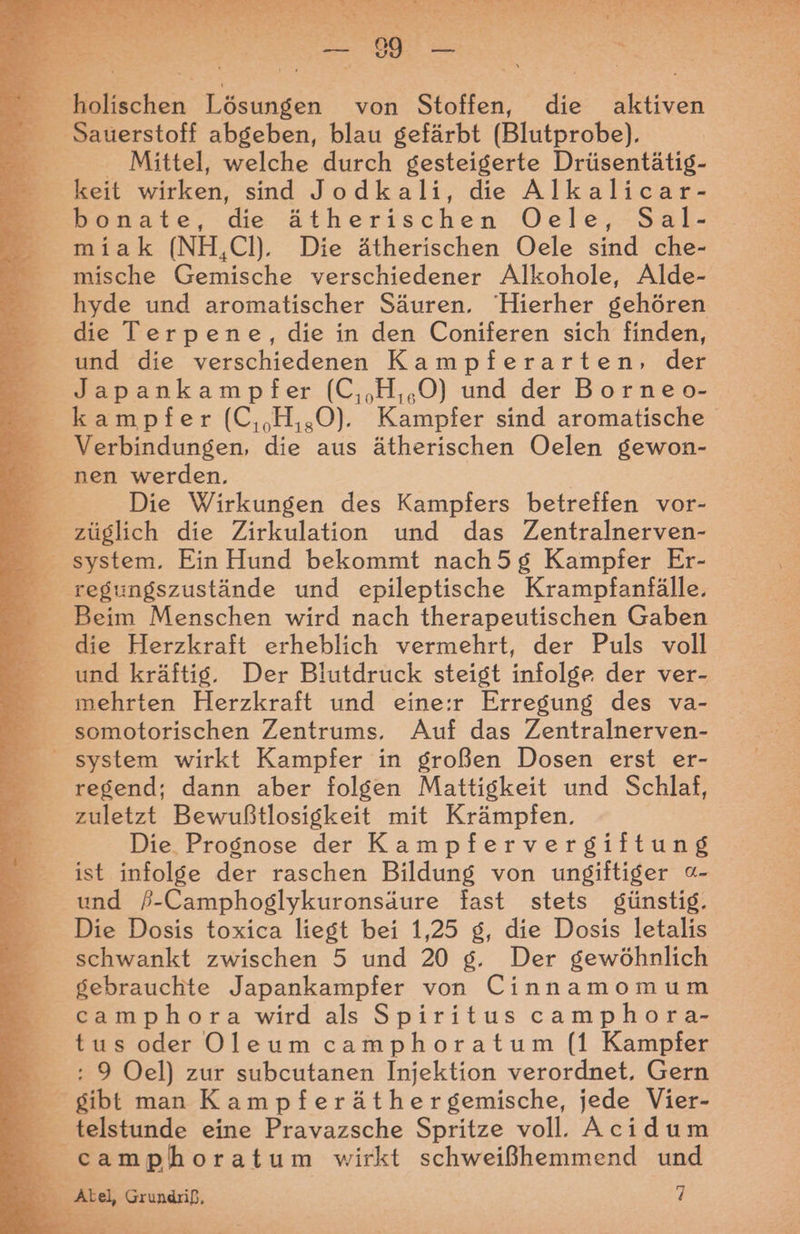 > ah Ä-; % > E“. eT dE ur u nut sa Da we ES En ER EEE EN SEERDEHENE Mittel, welche durch gesteigerte Drüsentätig- miak (NH,CH. Die ätherischen Oele sind che- mische Gemische verschiedener Alkohole, Alde- hyde und aromatischer Säuren, Hierher gehören die Terpene, die in den Coniferen sich finden, und die verschiedenen Kampferarten, der Japankampfer (C,,H,,.O) und der Borneo- Die Wirkungen des Kampfers betreffen vor- Beim Menschen wird nach therapeutischen Gaben und kräftig. Der Blutdruck steigt infolge der ver- mehrten Herzkraft und eine:r Erregung des va- regend; dann aber folgen Mattigkeit und Schlaf, zuletzt Bewußtlosigkeit mit Krämpfen. Die Prognose der Kampfervergiftung ist infolge der raschen Bildung von ungiftiger «- und #-Camphoglykuronsäure fast stets günstig. Die Dosis toxica liegt bei 1,25 g, die Dosis letalis schwankt zwischen 5 und 20 g. Der gewöhnlich gebrauchte Japankampfer von Cinnamomum camphora wird als Spiritus camphora- tus oder OQ)leum camphoratum (1 Kampfer : 9 Oel) zur subcutanen Injektion verordnet, Gern camphoratum wirkt schweißhemmend und