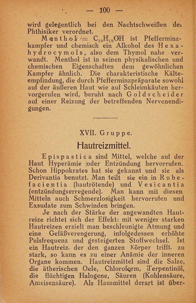 Phthisiker verordnet, kampfer und chemisch ein Alkohol des Hexa- wandt. Menthol ist in seinen physikalischen und chemischen Eigenschaften dem gewöhnlichen Kampfer ähnlich. Die charakteristische Kälte- empfindung, die durch Pfefferminzpräparate sowohl vorgerufen wird, beruht nach Goldscheider auf einer Reizung der betreffenden Nervenendi- gungen, KT Grunse Hautreizmittel. Haut Hyperämie !oder Entzündung hervorrufen, facientia (hautrötende) und Vesicantia Mitteln auch Schmerzlosigkeit hervorrufen und Exsudate zum Schwinden bringen. Je nach der Stärke der angewandten Haut- reize richtet sich der Effekt: mit weniger starken Hautreizen erzielt man beschleunigte Atmung und Pulsfrequenz und gesteigerten Stoffwechsel. Ist .ein Hautreiz, der den ganzen Körper trifit, zu Organe kommen. Hautreizmittel sind die Salze, die ätherischen Oele, Chloroiorm, Terpentinöl, die flüchtigen Halogene, Säuren (Kohlensäure, PIE TER REES TUN. RN m N EUREN ARTEN! PER RER DD ER IR nl Ya Aal aaa Bu aa nd ae ran cd a neh TE, Bag a A Ha ice Aa TE 1 ut ie; u