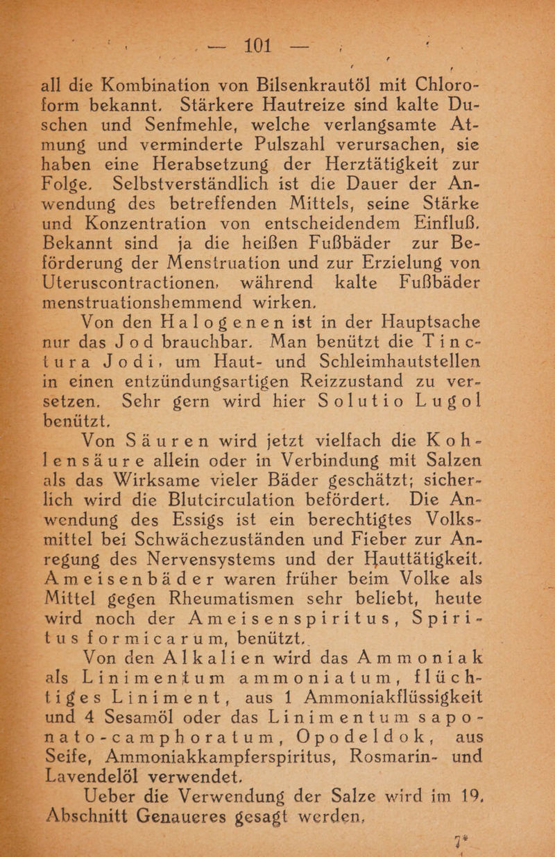 die Kombination von Bilsenkrautöl mit Chloro- E m bekannt. Stärkere Hautreize sind kalte Du- schen und Senfmehle, welche verlangsamte At- | ins und verminderte Pulszahl verursachen, sie Ban eine Herabsetzung der Herztätigkeit zur - Folge. Selbstverständlich ist die Dauer der An- - wendung des betreffenden Mittels, seine Stärke _ und Konzentration von entscheidenden Einfluß. Bekannt sind ja die heißen Fußbäder zur Be- _ förderung der Menstruation und zur Erzielung von Uteruscontractionen, während kalte Fußbäder - menstruationshemmend wirken, Von den Halogenen ist in der Hauptsache nur das Jod brauchbar. Man benützt die Tinc- tura Jodi, um Haut- und Schleimhautstellen in einen entzündungsartigen Reizzustand zu ver- setzen. Sehr gern wird hier Solutio Lugol ge _ benützt. Von Säuren wird jetzt vielfach die Koh- lensäure allein oder in Verbindung mit Salzen als das Wirksame vieler Bäder geschätzt; sicher- Blich wird die Blutcirculation befördert. Die An- wendung des Essigs ist ein berechtigtes Volks- ittel bei Schwächezuständen und Fieber zur An- £ _ regung des N ervensystems und der Hauttätigkeit. Ameisenbäder waren früher beim Volke als _ Mittel gegen Rheumatismen sehr beliebt, heute _ wird noch der Ameisenspiritus, Spiri- tus formicarum, benützt, E Battle wird das Ammoniak als Linimentum ammoniatum, flüch- tiges Liniment, aus 1 Kinmonialfiiere und 4 Sesamöl oder rimenten sapo- nato-camphoratum, Opodeldok, aus | Seife, Ammoniakkampferspiritus, Rosmarin- und Lavendelöl verwendet. Ueber die Verwendung der Salze wird im 19, schnitt Genaueres gesagt werden,