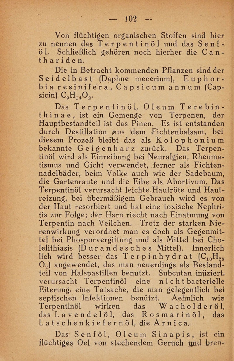 a Von flüchtigen organischen Stoffen sind hier zu nennen das Terpentinöl und das Senf- tharıden. Die in Betracht kommenden Pflanzen sindder Seidelbast (Daphne mecerium), Euphor- bia resinifera, Capsicumannum (Cap- sicin) C,H,,O.. Das Terpentinöl, ODleum Terebin- thinae, ist ein Gemenge von Terpenen, der Hauptbestandteil ist das Pinen, Es ist entstanden durch Destillation aus (dem Fichtenbalsam, bei diesem Prozeß bleibt das als Kolophonium bekannte Geigenharz zurück. Das Terpen- tinöl wird als Einreibung bei Neuralgien, Rheuma- tismus und Gicht verwendet, ferner als Fichten- nadelbäder, beim Volke auch wie der Sadebaum, die Gartenraute und die Eibe als Abortivum, Das Terpentinöl verursacht leichte, Hautröte und Haut- reizung, bei übermäßigem Gebrauch wird es von der Haut resorbiert und hat eine toxische Nephri- tis zur Folge; der Harn riecht nach Einatmung von Terpentin nach Veilchen. Trotz der starken Nie- renwirkung verordnet man es doch als Gegenmit- tel bei Phosporvergiftung und als Mittel bei Cho- lelithiasis Durandesches Mittel). Innerlich lich wird besser das Terpinhydrat (C,H O,) angewendet, das man neuerdings als Bestand- teil von Halspastillen benutzt. Subcutan injiziert, verursacht Terpentinöl eine nicht bacterielle Eiterung, eine Tatsache, die man gelegentlich bei septischen Infektionen benützt. Aehnlich wie Terpentinöl wirken das Wacholderöl, das-Lavendelöl, .das Rosmarinoöl, das Latschenkiefernöl, die Arnica. Das Senföl, Oleum Sinapis, ist ein flüchtiges Oel von stechendem Geruch und bren-