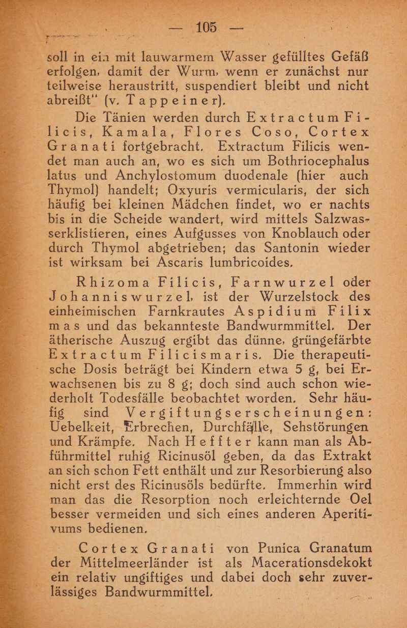 Er soll in ein mit lauwarmem Wasser gefülltes Gefäß erfolgen, damit der Wurm, wenn er zunächst nur ee heraustritt, suspendiert bleibt und nicht Die Tänien werden Arch ExtractumFi- Stlieis, Kamala, Flores. Coso, Cortex eGränati fortgebracht, Extractum Filicis wen- det man auch an, wo es sich um Bothriocephalus E hä ufig bei kleinen Mädchen findet, wo er nachts durch Thymol abgetrieben; das Santonin wieder E. wirksam bei Ascaris lumbricoides. Eircoma Filicis, Farnwurzel oder _ Johanniswurzel, ist der Wurzelstock des einheimischen Farnkrautes Aspidium Filix mas und das bekannteste Bandwurmmittel, Der = ätherische Auszug ergibt das dünne, grüngefärbte ExtractumFilicismaris. Die therapeuti- wachsenen bis zu 8 g; doch sind auch schon wie- derholt Todesfälle beobachtet worden. Sehr häu- E sind ee ana _ Uebelkeit, Erbrechen, Durchfälle, Sehstörungen und Krämpfe. Nach Heffter kann man als Ab- - führmittel ruhig Ricinusöl geben, da das Extrakt nicht erst des Ricinusöls bedürfte, Immerhin wird man das die Resorption noch erleichternde Oel _ besser vermeiden und sich eines anderen Aperiti- 3 vums bedienen, Cortex Granati von Punica Granatum | de r Mittelmeerländer ist als Macerationsdekokt ein relativ ungiftiges und dabei doch sehr zuver- E . ssigen Bandwurmmittel, | „> I,