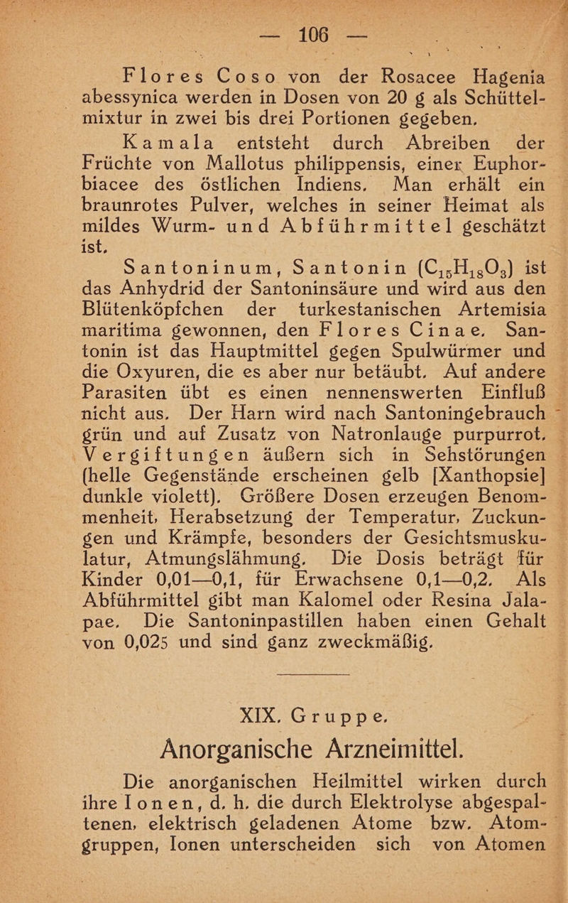 NEE TE 78 ee Flores Coso von der Rosacee Hagenia abessynica werden in Dosen von 20 g als Schüttel- mixtur in zwei bis drei Portionen gegeben, Kamala entsteht durch Abreiben der Früchte von Mallotus philippensis, einer Euphor- biacee des östlichen Indiens. Man erhält ein braunrotes Pulver, welches in seiner Heimat als mildes Wurm- und Abführmittel geschätzt ist, Santoninum, Santonin (C,,H,,0,) ist das Anhydrid der Santoninsäure und wird aus den Blütenköpfchen der turkestanischen Artemisia maritima gewonnen, den Flores Cinae, San- tonin ist das Hauptmittel gegen Spulwürmer und die Oxyuren, die es aber nur betäubt. Auf andere Parasiten übt es einen nennenswerten Einfluß nicht aus. Der Harn wird nach Santoningebrauch ° grün und auf Zusatz von Natronlauge purpurrot, ‚Vergiftungen äußern sich in Sehstörungen (helle Gegenstände erscheinen gelb [Xanthopsie] dunkle violett). Größere Dosen erzeugen Benom- menheit, Herabsetzung der Temperatur, Zuckun- gen und Krämpfe, besonders der Gesichtsmusku- latur, Atmungslähmung. Die Dosis beträgt für Kinder 0,01—0,1, für Erwachsene 0,1—02, Als Abführmittel gibt man Kalomel oder Resina Jala- pae. Die Santoninpastillen haben einen Gehalt von 0,025 und sind ganz zweckmäßig. XIX. Gruppe. Anorganische Arzneimittel. Die anorganischen Heilmittel wirken durch ihre Ionen, d. h. die durch Elektrolyse abgespal- tenen, elektrisch geladenen Atome bzw. Atom- gruppen, Ionen unterscheiden sich von Atomen