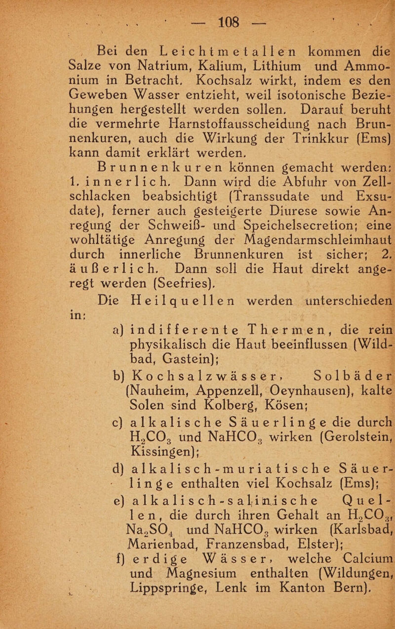 Bei den Leichtmetallen en die Salze von Natrium, Kalium, Lithium und Ammol nium in Betracht, Kochsalz wirkt, indem es den Geweben Wasser entzieht, weil Beneakeie Bezie- hungen hergestellt werden sollen, Darauf beruht die vermehrte Harnstoffausscheidung nach Brun- nenkuren, auch die Wirkung der Trinkkur (Ems) kann damit erklärt werden. Brunnenkuren können gemacht werden: 1.innerlich. Dann wird die Abfuhr von Zell- schlacken beabsichtigt (Transsudate und Exsu- date), ferner auch gesteigerte Diurese sowie An- regung der Schweiß- und Speichelsecretion; eine wohltätige Anregung der Magendarmschleimhaut durch innerliche Brunnenkuren ist sicher; 2. äußerlich. Dann soll die Haut direkt ange- regt werden (Seefries). Die Heilquellen werden intersch in: 3 aJindifferente Thermen, die rein physikalisch die Haut beeinflussen (Wild bad, Gastein); b) Kochsalzwässer, Solbadh (Nauheim, Appenzell, Oeynhausen), kalte Solen sind Kolberg, Kösen; c) alkalische Säuerlinge die durch H,CO, und NaHCO, wirken (Ger olstein, Kissingen]; d) alkalisch- muriatische Säuer- linge enthalten viel Kochsalz (Ems); e) alkalisch-salinische Quel- len, die durch ihren Gehalt an H,CO,, Na, so, und NaHCO, wirken (Karlsbad, Marienbad, Ferne, Elster); fl erdige Wässer, welche Calcium und Magnesium enthalten (Wildungen, Lippspringe, Lenk im Kanton Bern), R% ö =