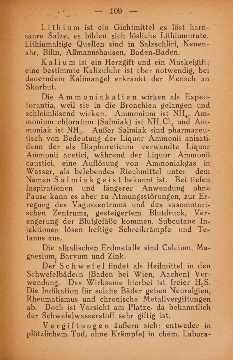 saure Salze, es bilden sich lösliche Lithiumurate. F Tithiumaltige Quellen sind in Salzschlirf, Neuen- _ ahr, Bilin, Aßmannshausen, Baden- Baden. E Kalium ist ein Herzgift und ein Muskelgift; eine bestimmte Kalizufuhr ist aber notwendig, bei dauerndem Kalimangel erkrankt der Mensch an — —— Skorbut, B: - Die Ammoniakalien wirken als Be: _ torantia, weil sie in die Bronchien gelangen und _ schleimlösend wirken, Ammonium ist NH,, Am- _ _ monium chloratum (Salmiak) ist NH,Cl, und Am- moniak ist NH.. Außer Salmiak sind oharmaa _ tisch von Bedeutung der Liquor Ammonii anisati, dann der als Diaphoreticum verwandte Liquor _ eaustici, eine Auflösung von Ammoniakgas in. Wasser, als belebendes Riechmittel unter dem Namen Salmiakgeist bekannt ist. Bei tiefen Inspirationen und längerer Anwendung ohne - Pause kann es aber zu Atmungsstörungen, zur Er- regung des Vaguszentrums und des vasomotori- schen Zentrums, gesteigertem Blutdruck, Ver- _ _ engerung der Blutgefäße kommen. Subcutane In- - jektionen lösen heftige Schreikrämpfe und Te- tanus aus, ; Die alkalischen Erdmetalle sind Calcium, Ma- Br gnesium, Baryum und Zink. wendung. Das Wirksame hierbei ist freier H,S. Die Indikation für solche Bäder geben Neuralgien, _ Rheumatismus und chronische Metallvergiftungen ab. Doch ist Vorsicht am Platze, da bekanntlich der Schwefelwasserstoff sehr giftig ist, 2 E. Vergiftungen äußern sich: entweder in plötzlichen Tod, ohne Krämpfe( in chem. Labora-