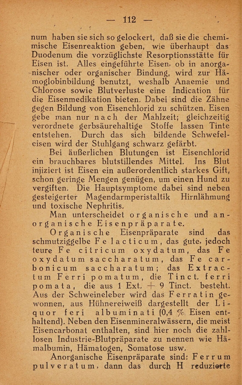 ue mische Eisenreaktion geben, wie überhaupt das’ Duodenum die vorzüglichste Resorptionsstätte für Chlorose sowie Blutverluste eine Indication für die Eisenmedikation bieten. Dabei sind die Zähne gebe man nur nach der Mahlzeit; gleichzeitig verordnete gerbsäurehaltige Stoffe lassen Tinte eisen wird der Stuhlgang schwarz gefärbt. Bei äußerlichen Blutungen ist Eisenchlo ein brauchbares blutstillendes Mittel. Ins Blut gesteigerter SE AL Hirnlähmung und toxische Nephritis. organische Eisenpräparate., Organische Eisenpräparate sind das teure Fe citricum oxydatum, das Fe tum Ferr? pomatum, de hbinet fer pomata, die aus 1 Ext. + 9 Tinct. besteht. Aus der Schweineleber wird das Ferratin ge- wonnen, aus Hühnereiweiß dargestellt der Li- quor feri albuminati [0,4 %, Eisen ent- Eisencarbonat enthalten, sind hier noch die zahl- losen Industrie-Blutpräparate zu nennen wie Hä- malbumin, Hämatogen, Somatose usw. pulveratum, dann das durch H reduzierte al hr Wi), j BRAIN BSR RE