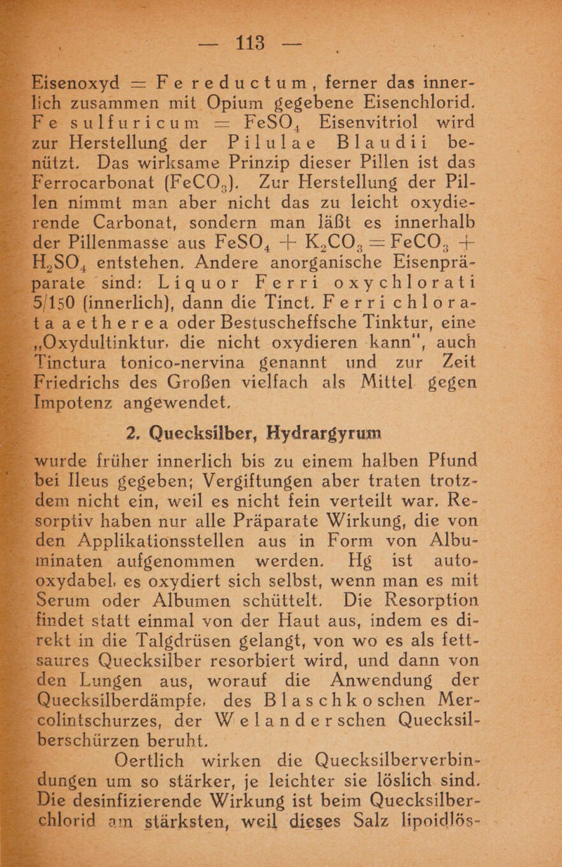 noxyd — Fereductum, ferner das inner- h zusammen mit ‚Opium gegebene Eisenchlorid. e sulfuricum FeSO, Eisenvitriol wird zur Herstellung der Pelnlas Blaudii be- nützt. Das wirksame Prinzip dieser Pillen ist das Ferrocarbonat (FeCO,). Zur Herstellung der Pil- len nimmt man aber nicht das zu leicht oxydie- rende Carbonat, sondern man läßt es innerhalb der Pillenmasse aus FeSO, + K,CO,=FeCO, + H,SO, entstehen. Andere ner anische Eisenprä- parate sind: Liquor Ferri oxychlorati 5/150 (innerlich), dann die Tinct. Fe rrichlora- taaetherea oder Bestuscheffsche Tinktur, eine „Oxydultinktur, die nicht oxydieren kann“, auch 4 inctura tonico-nervina genannt und zur Zeit 2. Quecksilber, Hydrargyrum wurde früher innerlich bis zu einem halben Pfund bei Ileus gegeben; Vergiftungen aber traten trotz- i om nicht ein, weil es nicht fein verteilt war, Re- sorptiv haben nur alle Präparate Wirkung, die von den Applikationsstellen aus in Form von Albu- minaten aufgenommen werden. Hg ist auto- oxydabel, es oxydiert sich selbst, wenn man es mit Serum oder Albumen schüttelt. Die Resorption findet statt einmal von der Haut aus, indem es di- rekt in die Talgdrüsen gelangt, von wo es als fett- aures Quecksilber resorbiert wird, und dann von den. Lungen aus, worauf die Anwendung der 2 uecksilberdämpfe, des Blaschkoschen Mer- olintschurzes, der Welanderschen Quecksil- berschürzen beruht, Dertlich wirken die Quecksilberverbin- d Baden um so stärker, je leichter sie löslich sind. : desinfizierende Wirkung ist beim Quecksilber- chlorid am stärksten, weil dieses Salz lipoidlös- ec b