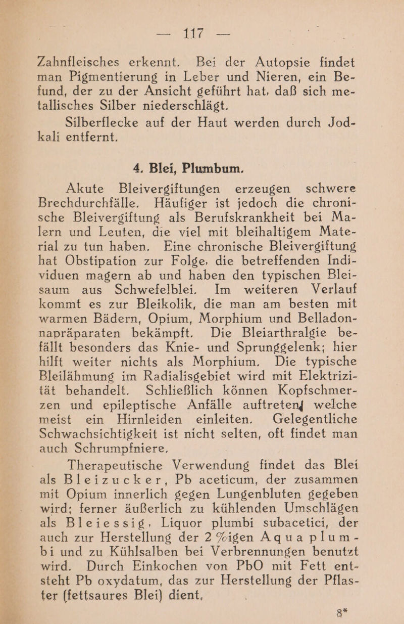 Zahnfleisches erkennt. Bei der Autopsie findet man Pigmentierung in Leber und Nieren, ein Be- fund, der zu der Ansicht geführt hat, daß sich me- tallisches Silber niederschlägt. Silberflecke auf der Haut werden durch Jod- kali entfernt. 4. Blei, Plumbum. Akute Bleivergiftungen erzeugen schwere Brechdurchfälle. Häufiger ist jedoch die chroni- sche Bleivergiftung als Berufskrankheit bei Ma- lern und Leuten, die viel mit bleihaltigem Mate- rial zu tun haben, Eine chronische Bleivergiftung hat Obstipation zur Folge, die betreffenden Indi- viduen magern ab und haben den typischen Blei- saum aus Schwefelblei. Im weiteren Verlauf kommt es zur Bleikolik, die man am besten mit warmen Bädern, Opium, Morphium und Belladon- napräparaten bekämpft. Die Bleiarthralgie be- fällt besonders das Knie- und Sprunggelenk; hier hilft weiter nichts als Morphium. Die typische Bleilähmung im Radialisgebiet wird mit Elektrizi- tät behandelt. Schließlich können Kopfschmer- zen und epileptische Anfälle auftreten| welche meist ein Hirnleiden einleiten. Gelegentliche Schwachsichtigkeit ist nicht selten, oft findet man auch Schrumpfniere, Therapeutische Verwendung findet das Blei als Bleizucker, Pb aceticum, der zusammen mit Opium innerlich gegen Lungenbluten gegeben wird; ferner äußerlich zu kühlenden Umschlägen als Bleiessig, Liquor plumbi subacetici, der auch zur Herstellung der 2%igen Aqua plum- bi und zu Kühlsalben bei Verbrennungen benutzt wird. Durch Einkochen von PbO mit Fett ent- steht Pb oxydatum, das zur Herstellung der Pflas- ter (fettsaures Blei) dient, Sr