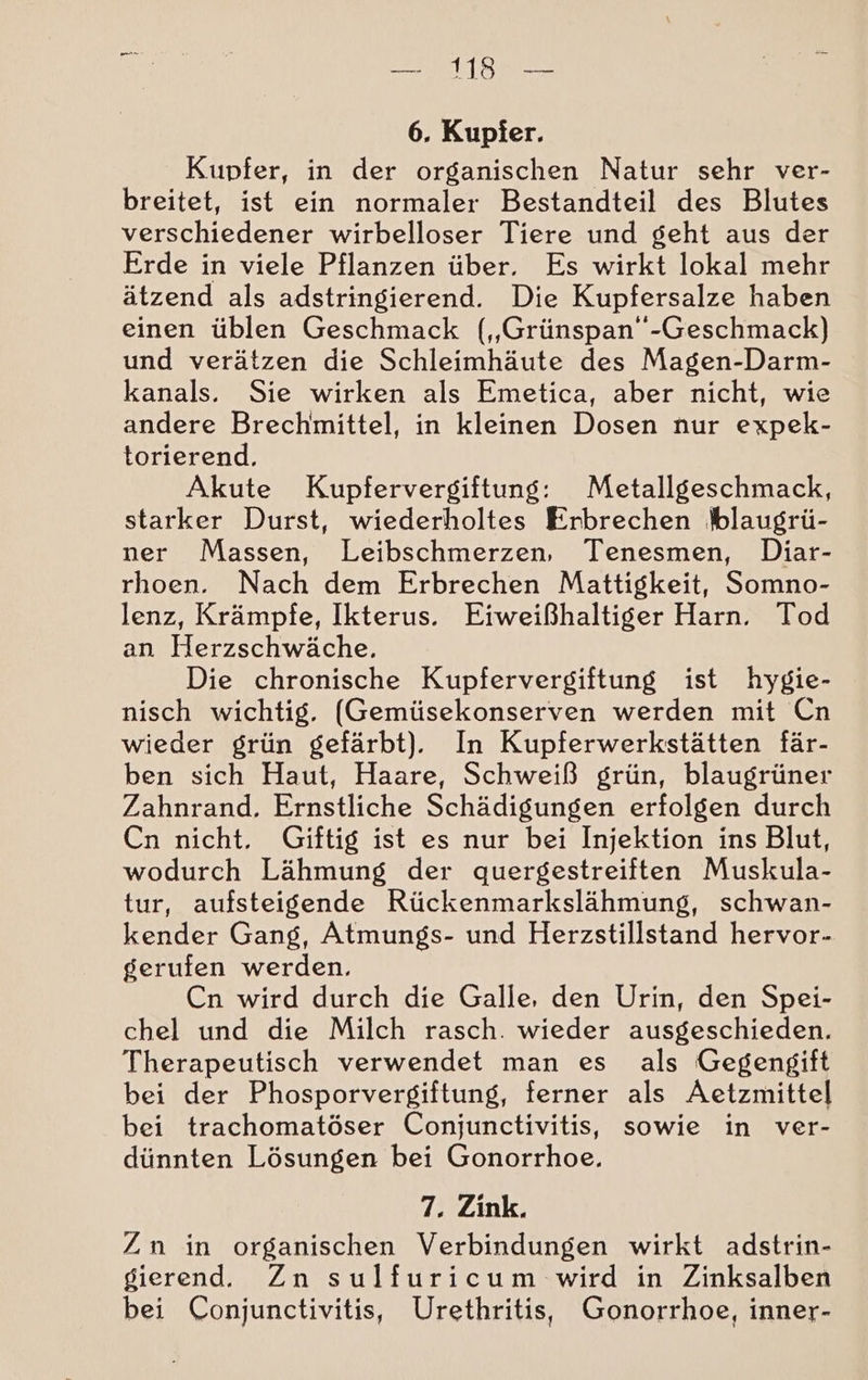 any 6. Kupfer. Kupfer, in der organischen Natur sehr ver- breitet, ist ein normaler Bestandteil des Blutes verschiedener wirbelloser Tiere und geht aus der Erde in viele Pflanzen über. Es wirkt lokal mehr ätzend als adstringierend. Die Kupfersalze haben einen üblen Geschmack („Grünspan”-Geschmack) und verätzen die Schleimhäute des Magen-Darm- kanals. Sie wirken als Emetica, aber nicht, wie andere Brechmittel, in kleinen Dosen nur expek- torierend. Akute Kupfervergiftung: Metallgeschmack, starker Durst, wiederholtes Erbrechen blaugrü- ner Massen, Leibschmerzen, Tenesmen, Diar- rhoen. Nach dem Erbrechen Mattigkeit, Somno- lenz, Krämpfe, Ikterus. Eiweißhaltiger Harn. Tod an Herzschwäche. Die chronische Kupfervergiftung ist hygie- nisch wichtig. (Gemüsekonserven werden mit Cn wieder grün gefärbt). In Kupferwerkstätten fär- ben sich Haut, Haare, Schweiß grün, blaugrüner Zahnrand. Ernstliche Schädigungen erfolgen durch Cn nicht. Giftig ist es nur bei Injektion ins Blut, wodurch Lähmung der quergestreiften Muskula- tur, aufsteigende Rückenmarkslähmung, schwan- kender Gang, Atmungs- und Herzstillstand hervor- gerufen werden. Cn wird durch die Galle, den Urin, den Spei- chel und die Milch rasch. wieder ausgeschieden. Therapeutisch verwendet man es als Gegengift bei der Phosporvergiftung, ferner als Aetzmittel bei trachomatöser Conjunctivitis, sowie in ver- dünnten Lösungen bei Gonorrhoe. 7. Zink. Zn in organischen Verbindungen wirkt adstrin- gierend. Zn sulfuricum wird in Zinksalben bei Conjunctivitis, Urethritis, Gonorrhoe, inner-