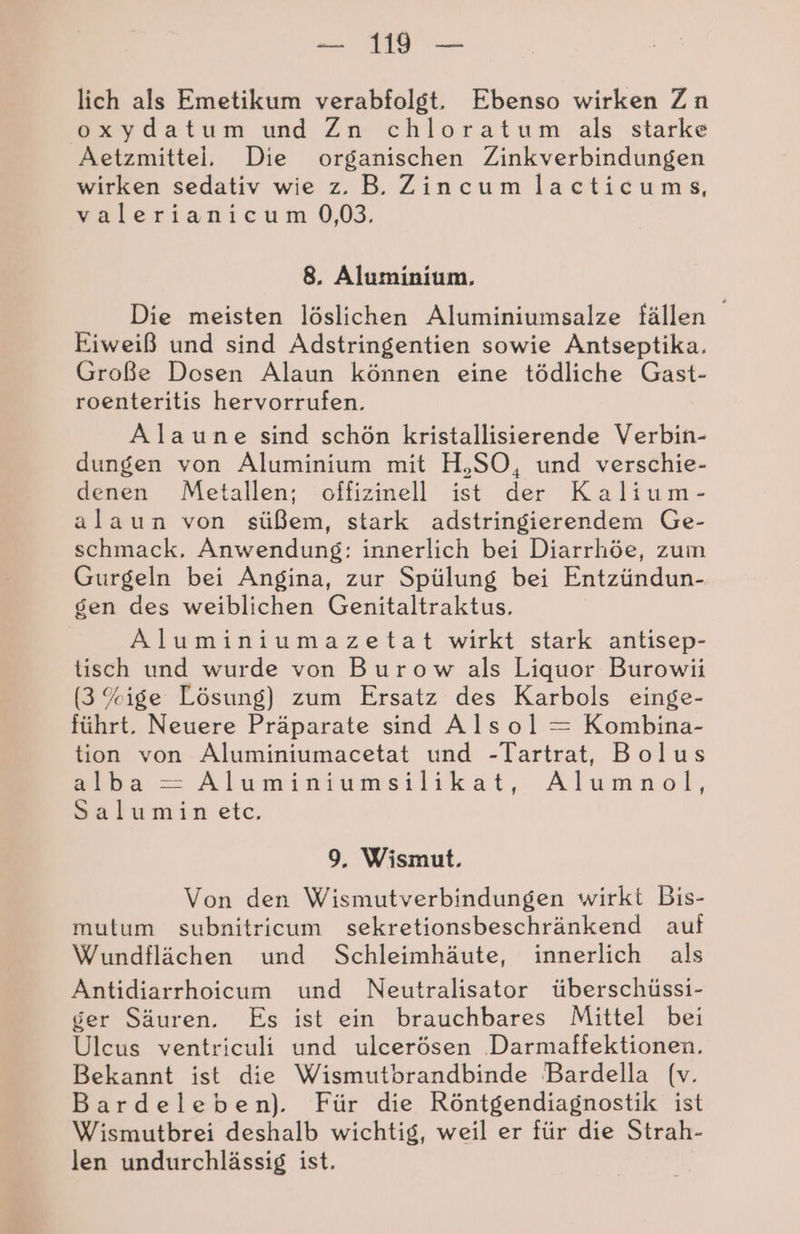 lich als Emetikum verabfolgt, Ebenso wirken Zn oxydatum und Zn chloratum als starke Aetzmittel. Die organischen Zinkverbindungen wirken sedativ wie z. B. Zincum lacticums, valerianicum 0,03, 8. Aluminium. Die meisten löslichen Aluminiumsalze fällen Eiweiß und sind Adstringentien sowie Antseptika. Große Dosen Alaun können eine tödliche Gast- roenteritis hervorrufen. Alaune sind schön kristallisierende Verbin- dungen von Aluminium mit H,SO, und verschie- denen Metallen; offizinell ist der Kalium- alaun von süßem, stark adstringierendem Ge- schmack. Anwendung: innerlich bei Diarrhöe, zum Gurgeln bei Angina, zur Spülung bei Entzündun- gen des weiblichen Genitaltraktus, Aluminiumazetat wirkt stark antisep- tisch und wurde von Burow als Liquor Burowii (3 %ige Lösung) zum Ersatz des Karbols einge- führt. Neuere Präparate sind Alsol = Kombina- tion von Aluminiumacetat und -Tartrat, Bolus Fa Aluminiumsilikat,-Alumnöol, Salumin etc. 9, Wismut. Von den Wismutverbindungen wirkt Bis- mutum subnitricum sekretionsbeschränkend auf Wundflächen und Schleimhäute, innerlich als Antidiarrhoicum und Neutralisator überschüssi- ger Säuren. Es ist ein brauchbares Mittel bei Ulceus ventriculi und ulcerösen .Darmaffektionen., Bekannt ist die Wismutbrandbinde Bardella (v. Bardeleben). Für die Röntgendiagnostik ist Wismutbrei deshalb wichtig, weil er für die Strah- len undurchlässig ist.