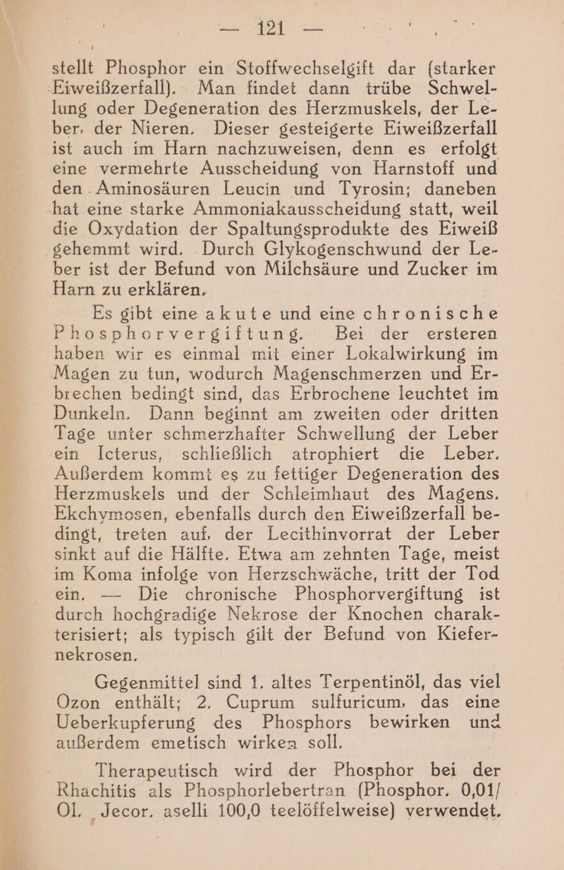stellt Phosphor ein Stoffwechselgift dar (starker ‚Eiweißzerfall), Man findet dann trübe Schwel- lung oder Degeneration des Herzmuskels, der Le- ber, der Nieren. Dieser gesteigerte Eiweißzerfall ist auch im Harn nachzuweisen, denn es erfolgt eine vermehrte Ausscheidung von Harnstoff und den . Aminosäuren Leucin und Tyrosin; daneben ‚hat eine starke Ammoniakausscheidung statt, weil die Oxydation der Spaltungsprodukte des Eiweiß gehemmt wird. Durch Glykogenschwund der Le- ber ist der Befund von Milchsäure und Zucker im Harn zu erklären, Es gibt eine akute und eine chramische hosphorvergiftung. Bei der ersteren haben wir es einmal mit einer Lokalwirkung im Magen zu tun, wodurch Magenschmerzen und Er- brechen bedingt sind, das Erbrochene leuchtet im Dunkeln. Dann beginnt am zweiten oder dritten Tage unter schmerzhafter Schwellung der Leber ‚ein Icterus, schließlich atrophiert die Leber. Außerdem kommt es zu fettiger Degeneration des Herzmuskels und der Schleimhaut des Magens, Ekchymosen, ebenfalls durch den Eiweißzerfall be- dingt, treten auf, der Lecithinvorrat der Leber sinkt auf die Hälfte. Etwa am zehnten Tage, meist im Koma infolge von Herzschwäche, tritt der Tod ein. — Die chronische Phosphorvergiftung ist durch hochgradige Nekrose der Knochen charak- terisiert; als typisch gilt der Befund von Kiefer- nekrosen, 1% Gegenmittel sind 1. altes Terpentinöl, das viel ‘Ozon enthält; 2, Cuprum sulfuricum, das eine Ueberkupferung des Phosphors bewirken und außerdem emetisch wirken soll. Therapeutisch wird der Phosphor bei der Rhachitis als Phosphorlebertran (Phosphor. 0,01/ Ol. Jecor. aselli 100,0 teelöflelweise) verwendet,