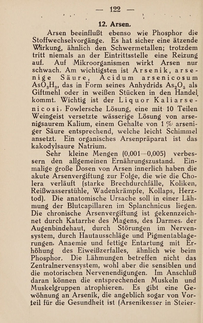 Arsen beeinflußt ebenso wie Phosphor die Stoffwechselvorgänge. Es hat sicher eine ätzende Wirkung, ähnlich den Schwermetallen; trotzdem tritt niemals an der Eintrittsstelle eine Reizung auf, Auf Mikroorganismen wirkt Arsen nur schwach, Am wichtigsten ist Arsenik, arse- nige Säure, Acidum arsenicosum AsO,H,, das in Form seines Anhydrids As,O, als Giftmehl oder in weißen Stücken in den Handel kommt. Wichtig ist der Liquor Kaliarse- nicosi, Fowlersche Lösung, eine mit- 10 Teilen Weingeist versetzte wässerige Lösung von arse- nigsaurem Kalium, einem Gehalte von 1 %' arseni- ger Säure entsprechend, welche leicht Schimmel ansetzt. Ein organisches Arsenpräparat ist das kakodylsaure Natrium. Sehr kleine Mengen (0,001—0,005) verbes- sern den allgemeinen Ernährungszustand. Ein- malige große Dosen von Arsen innerlich haben die akute Arsenvergiftung zur Folge, die wie die Cho- lera verläuft (starke Brechdurchfälle, Koliken, Reißwasserstühle, Wadenkrämpfe, Kollaps, Herz- tod). Die anatomische Ursache soll in einer Läh- mung der Blutcapillaren im Splanchnicus liegen. Die chronische Arsenvergiftung ist gekennzeich- net durch Katarrhe des Magens, des Darmes, der Augenbindehaut, durch Störungen im Nerven- system, durch Hautausschläge und Pigmentablage- rungen, Anaemie und fettige Entartung mit Er- höhung des Eiweißzerfalles, ähnlich wie beim Phosphor. Die Lähmungen betreffen nicht das Zentralnervensystem, wohl aber die sensiblen und die motorischen Nervenendigungen. Im Anschluß daran können die entsprechenden Muskeln und Muskelgruppen atrophieren, Es gibt eine Ge- wöhnung an ÄArsenik, die angeblich sogar von Vor- teil für die Gesundheit ist (Arsenikesser in Steier-