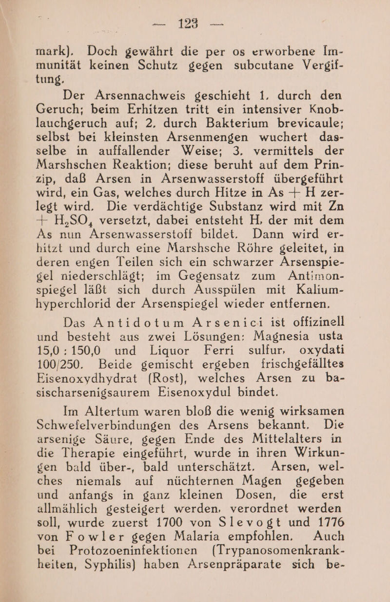 mark). Doch gewährt die per os erworbene Im- munität keinen Schutz gegen subcutane Vergif- tung, Der Arsennachweis geschieht 1. durch den Geruch; beim Erhitzen tritt ein intensiver Knob- lauchgeruch auf; 2. durch Bakterium brevicaule; selbst bei kleinsten Arsenmengen wuchert das- selbe in auffallender Weise; 3. vermittels der Marshschen Reaktion; diese beruht auf dem Prin- zip, daß Arsen in Arsenwasserstoff übergeführt wird, ein Gas, welches durch Hitze in As + H zer- legt wird. Die verdächtige Substanz wird mit Zn + H,SO, versetzt, dabei entsteht H, der mit dem As nun Arsenwasserstoff bildet. Dann wird er- hitzt und durch eine Marshsche Röhre geleitet, in deren engen Teilen sich ein schwarzer Arsenspie- gel niederschlägt; im Gegensatz zum Antimon- spiegel läßt sich durch Ausspülen mit Kalium- hyperchlorid der Arsenspiegel wieder entfernen. Das Antidotum Arsenici ist offizinell und besteht aus zwei Lösungen: Magnesia usta 15,0:150,0 und Liquor Ferri sulfur, oxydati 100/250. Beide gemischt ergeben frischgefälltes Eisenoxydhydrat (Rost), welches Arsen zu ba- sischarsenigsaurem Eisenoxydul bindet. Im Altertum waren bloß die wenig wirksamen Schwefelverbindungen des Arsens bekannt. Die arsenige Säure, gegen Ende des Mittelalters in die Therapie eingeführt, wurde in ihren Wirkun- gen bald über-, bald unterschätzt. Arsen, wel- ches niemals auf nüchternen Magen gegeben und anfangs in ganz kleinen Dosen, die erst allmählich gesteigert werden, verordnet werden soll, wurde zuerst 1700 von Slevogt und 1776 von Fowler gegen Malaria empfohlen. Auch bei Protozoeninfektionen (Trypanosomenkrank- heiten, Syphilis) haben Arsenpräparate sich be-