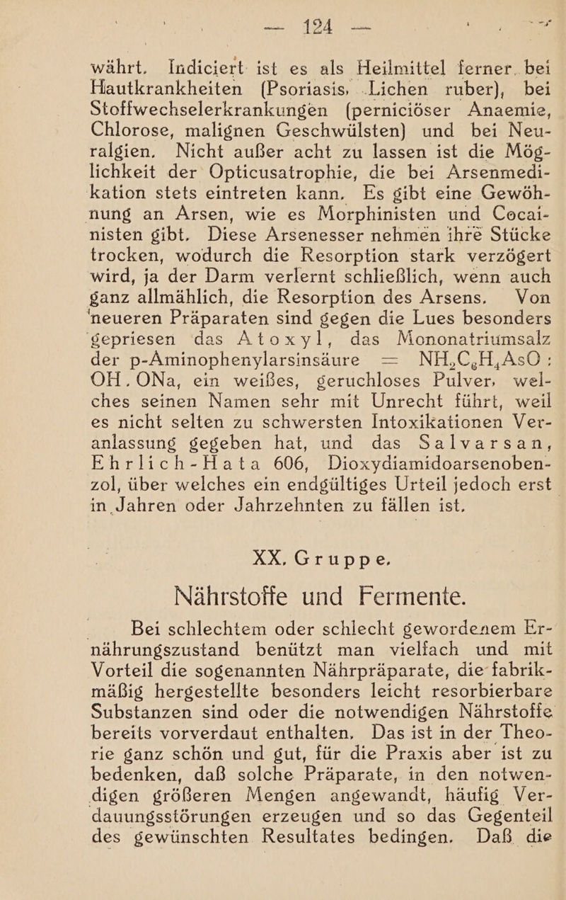 a währt, Indiciert: ist es als Heilmittel ferner. bei Hautkrankheiten (Psoriasis, .Lichen rüber), bei Stoffwechselerkrankungen (perniciöser Anaemie, Chlorose, malignen Geschwülsten) und bei Neu- ralgien. Nicht außer acht zu lassen ist die Mög- lichkeit der Opticusatrophie, die bei Arsenmedi- kation stets eintreten kann. Es gibt eine Gewöh- nung an Ärsen, wie es Morphinisten und Cecai- nisten gibt. Diese Arsenesser nehmen ihre Stücke trocken, wodurch die Resorption stark verzögert wird, ja der Darm verlernt schließlich, wenn auch ganz allmählich, die Resorption des Arsens, ‘Von neueren Präparaten sind gegen die Lues besonders 'gepriesen das Atoxyl, das Mononatriumsalz der p-Aminophenylarsinsäure — NH,C,H,AsO: OH.ONa, ein weißes, geruchloses Pulver, wel- ches seinen Namen sehr mit Unrecht führt, weil es nicht selten zu schwersten Intoxikationen Ver- anlassung gegeben hat, und das Salvarsan, Ehrlich-Hata 606, Dioxydiamidoarsenoben- zol, über welches ein endgültiges Urteil jedoch erst in Jahren oder Jahrzehnten zu fällen ist. XX, Gruppe, Nährstoffe und Fermente. Bei schlechtem oder schlecht gewordenem Er- nährungszustand benützt man vielfach und mit Vorteil die sogenannten Nährpräparate, die fabrik- mäßig hergestellte besonders leicht resorbierbare Substanzen sind oder die notwendigen Nährstofie bereits vorverdaut enthalten, Das ist in der Theo- rie ganz schön und gut, für die Praxis aber ist zu bedenken, daß solche Präparate, in den notwen- digen größeren Mengen angewandt, häufig Ver- dauungsstörungen erzeugen und so das Gegenteil des gewünschten Resultates bedingen. Daß. die