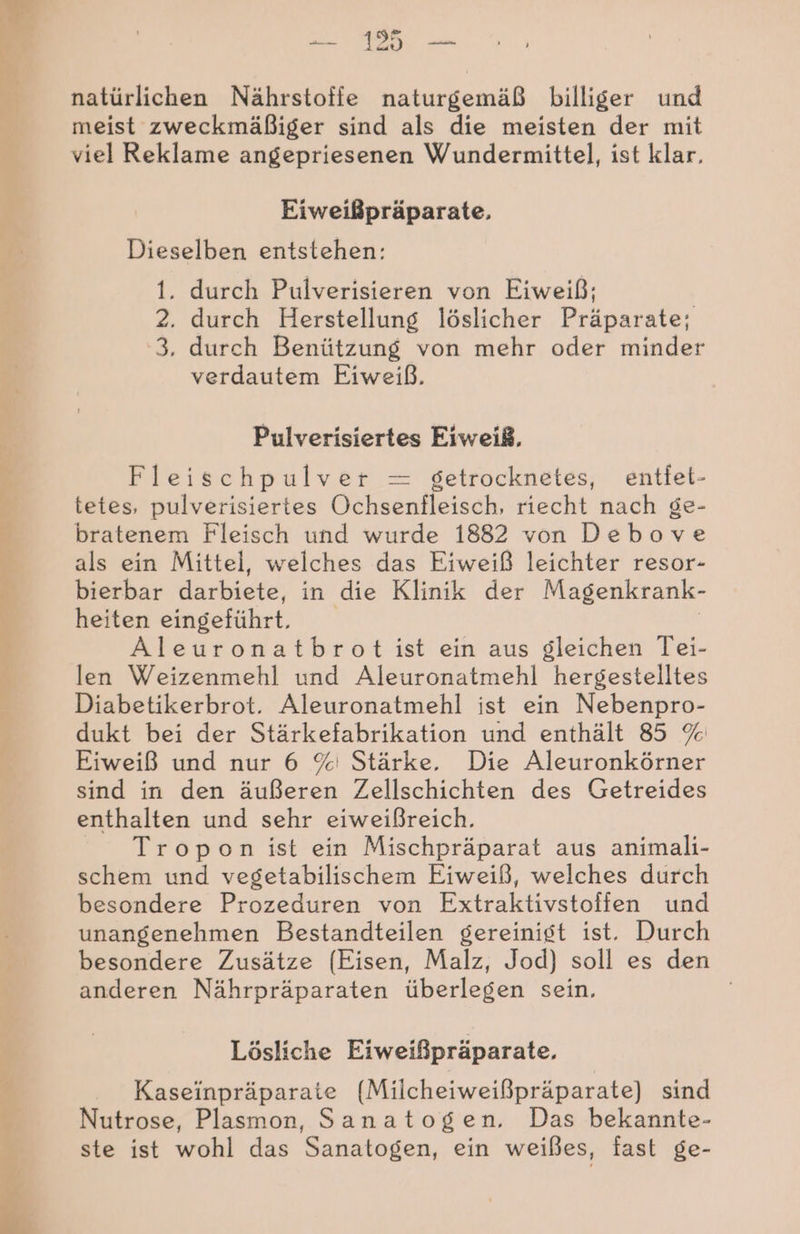 j | en natürlichen Nährstoffe naturgemäß billiger und meist zweckmäßiger sind als die meisten der mit viel Reklame angepriesenen Wundermittel, ist klar. Eiweißpräparate, Dieselben entstehen: 1. durch Pulverisieren von Eiweiß; 2. durch Herstellung löslicher Präparate; 3, durch Benützung von mehr oder minder verdautem Eiweiß, Pulverisiertes Eiweiß, Fleischpulver = getrocknetes, entfet- tetes, pulverisiertes Ochsenfleisch, riecht nach ge- bratenem Fleisch und wurde 1882 von Debove als ein Mittel, welches das Eiweiß leichter resor- bierbar darbiete, in die Klinik der Magenkrank- heiten eingeführt. Aleuronatbrot ist ein aus gleichen Tei- 4 len Weizenmehl und Aleuronatmehl hergestelltes Diabetikerbrot. Aleuronatmehl ist ein Nebenpro- dukt bei der Stärkefabrikation und enthält 85 % Eiweiß und nur 6 % Stärke. Die Aleuronkörner sind in den äußeren Zellschichten des Getreides enthalten und sehr eiweißreich. Tropon ist ein Mischpräparat aus animali- schem und vegetabilischem Eiweiß, welches durch besondere Prozeduren von Extraktivstoffen und unangenehmen Bestandteilen gereinigt ist. Durch besondere Zusätze (Eisen, Malz, Jod) soll es den anderen Nährpräparaten überlegen sein, ae 3 1 BEE ee Lösliche Eiweißpräparate, Kaseinpräparate (Milcheiweißpräparate) sind f Nutrose, Plasmon, Sanatogen. Das bekannte- ste ist wohl das Sanatogen, ein weißes, fast ge-