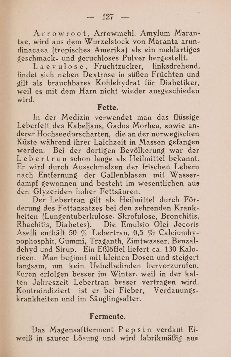 Arrowroot, Arrowmehl, Amylum Maran- tae, wird aus dem Wurzelstock von Maranta arun- dinacaea (tropisches Amerika) als ein mehlartiges geschmack- und geruchloses Pulver hergestellt. Laevulose, Fruchtzucker, linksdrehend, findet sich neben Dextrose in süßen Früchten und gilt als brauchbares Kohlehydrat für Diabetiker, weil es mit dem Harn nicht wieder ausgeschieden wird. Fette. In der Medizin verwendet man das flüssige Leberfett des Kabeljaus, Gadus Morhea, sowie an- derer Hochseedorscharten, die an der norwegischen Küste während ihrer Laichzeit in Massen gefangen werden. Bei der dortigen Bevölkerung war der Lebertran schon lange als Heilmittel bekannt. Er wird durch Ausschmelzen der frischen Lebern nach Entfernung der Gallenblasen mit Wasser- dampf gewonnen und besteht im wesentlichen aus den Glyzeriden hoher Fettsäuren. Der Lebertran gilt als Heilmittel durch För- derung des Fettansatzes bei den zehrenden Krank- heiten (Lungentuberkulose, Skrofulose, Bronchitis, Rhachitis, Diabetes). Die Emulsio Olei Jecoris Aselli enthält 50 % Lebertran, 0,5 % Calciumhy- pophosphit, Gummi, Traganth, Zimtwasser, Benzal- dehyd und Sirup. Ein Eßlöffel liefert ca. 130 Kalo- rieen. Man beginnt mit kleinen Dosen und steigert langsam, um kein Uebelbefinden hervorzurufen. Kuren erfolgen besser im Winter, weil in der kal- ten Jahreszeit Lebertran besser vertragen wird. Kontraindiziert ist er bei Fieber, Verdauungs- krankheiten und im Säuglingsalter. Fermente, Das Magensaftferment Pepsin verdaut Ei- weiß in saurer Lösung und wird fabrikmäßig aus