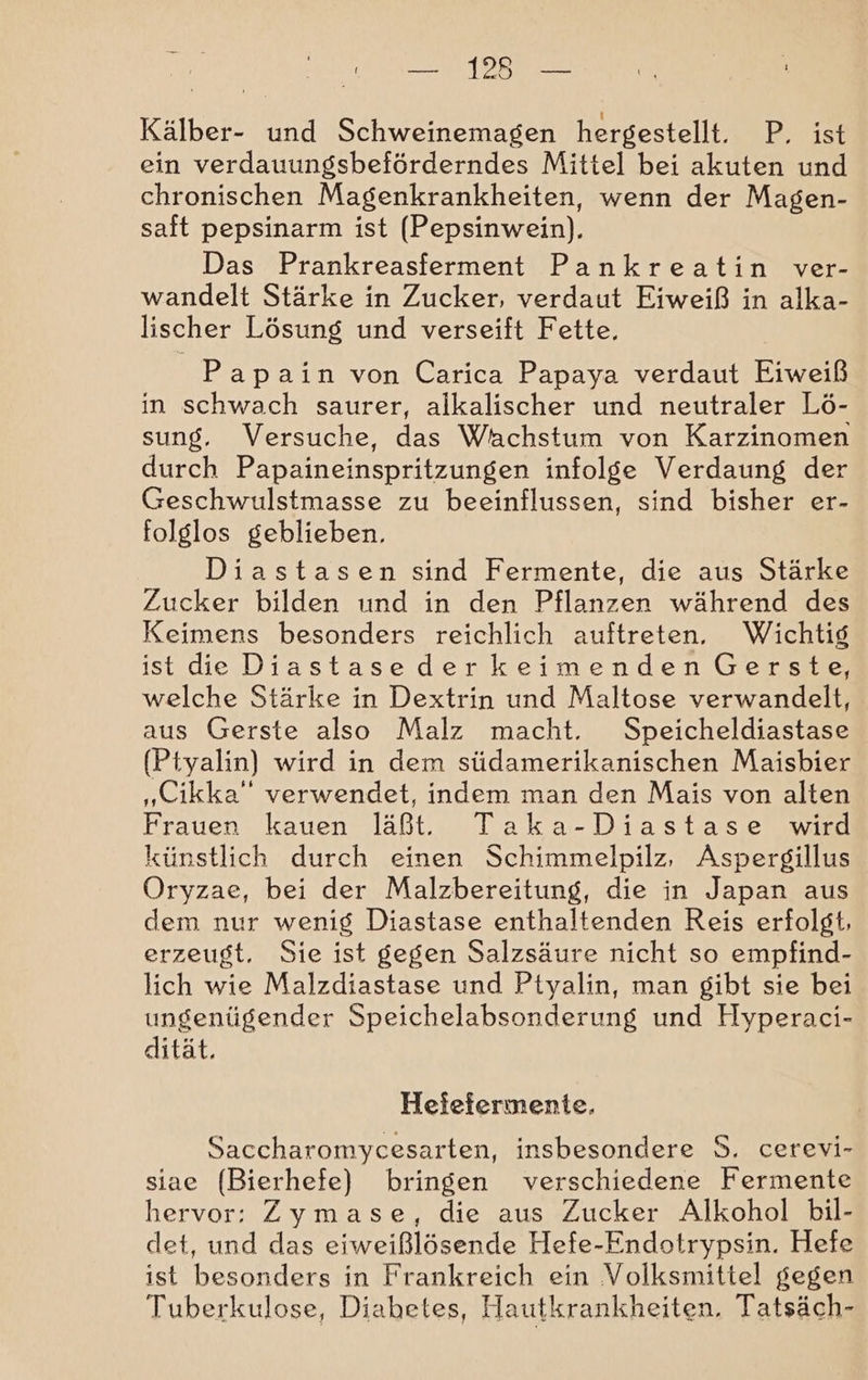 — 13 — Kälber- und Schweinemagen hergestellt. P, ist ein verdauungsbeförderndes Mittel bei akuten und chronischen Magenkrankheiten, wenn der Magen- saft pepsinarm ist (Pepsinwein). Das Prankreasferment Pankreatin ver- wandelt Stärke in Zucker, verdaut Eiweiß in alka- lischer Lösung und verseift Fette, Papain von Carica Papaya verdaut Eiweiß in schwach saurer, alkalischer und neutraler Lö- sung. Versuche, das Wachstum von Karzinomen durch Papaineinspritzungen infolge Verdaung der Geschwulstmasse zu beeinflussen, sind bisher er- folglos geblieben. Diastasen sind Fermente, die aus Stärke Zucker bilden und in den Pflanzen während des Keimens besonders reichlich auftreten. Wichtig ist de Diastasederkeimenden Gerste, welche Stärke in Dextrin und Maltose verwandelt, aus Gerste also Malz macht. Speicheldiastase (Ptyalin) wird in dem südamerikanischen Maisbier „Cikka” verwendet, indem man den Mais von alten Frauen kauen läßt. Taka-Diastase wird künstlich durch einen Schimmelpilz, Aspergillus Oryzae, bei der Malzbereitung, die in Japan aus dem nur wenig Diastase enthaltenden Reis erfolgt, erzeugt. Sie ist gegen Salzsäure nicht so empfind- lich wie Malzdiastase und Ptyalin, man gibt sie bei ungenügender Speichelabsonderung und Hyperaci- dität. Hefefermente. Saccharomycesarten, insbesondere 9. cerevi- siae (Bierhefe) bringen verschiedene Fermente hervor: Zymase, die aus Zucker Alkohol bil- det, und das eiweißlösende Hefe-Endotrypsin. Hefe ist besonders in Frankreich ein Volksmittel gegen Tuberkulose, Diabetes, Hautkrankheiten. Tatsäch-