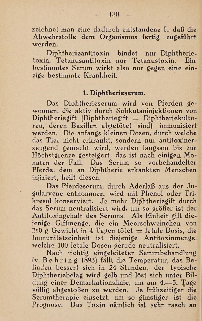 — 190 zeichnet man eine dadurch entstandene I,, daß die Abwehrstoffe dem Organismus fertig zugeführt werden. Diphtherieantitoxin bindet nur Diphtherie- toxin, Tetanusantitoxin nur Tetanustoxin. Ein bestimmtes Serum wirkt also nur gegen eine ein- zige bestimmte Krankheit. \ 1. Diphtherieserum. Das Diphtherieserum wird von Pferden ge- wonnen, die aktiv durch Subkutaninjektionen von Diphtheriegift (Diphtheriegift = Diphtheriekultu- ren, deren Bazillen abgetötet sind) immunisiert werden. Die anfangs kleinen Dosen, durch welche das Tier nicht erkrankt, sondern nur antitoxiner- zeugend gemacht wird, werden langsam bis zur Höchstgrenze gesteigert; das ist nach einigen Mo- naten der Fall. Das Serum so vorbehandelter Pferde, dem an Diphtherie erkankten Menschen injiziert, heilt diesen. Das Pferdeserum, durch Äderlaß aus der Ju- gularvene entnommen, wird mit Phenol oder Tri- kresol konserviert. Je mehr Diphtheriegift durch das Serum neutralisiert wird, um so größer ist der Antitoxingehalt des Serums. Als Einheit gilt die- jenige Giftmenge, die ein Meerschweinchen von 250 g Gewicht in 4 Tagen tötet = letale Dosis, die Immunitätseinheit ist diejenige Antitoxinmenge, welche 100 letale Dosen gerade neutralisiert. Nach richtig eingeleiteter Serumbehandlung (v. Behring 1893) fällt die Temperatur, das Be- finden bessert sich in 24 Stunden, der typische Diphtheriebelag wird gelb und löst sich unter Bil- dung einer Demarkationslinie, um am 4.—5. Tage völlig abgestoßen zu werden. Je frühzeitiger die Serumtherapie einsetzt, um so günstiger ist die Prognose. Das Toxin nämlich ist sehr rasch an
