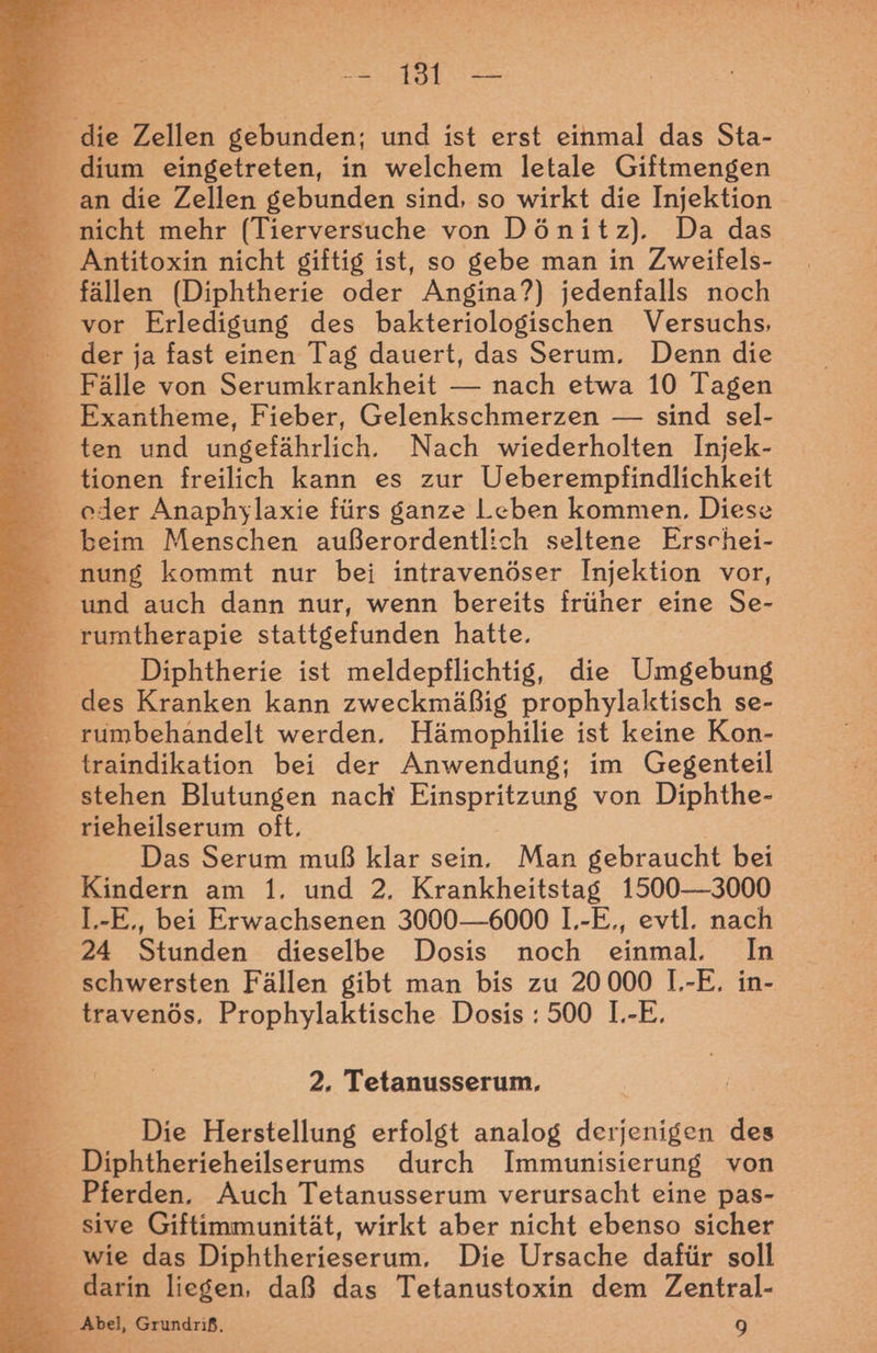ae re dium eingetreten, in welchem letale Giftmengen nicht mehr (Tierversuche von Dönitz). Da das Antitoxin nicht giftig ist, so gebe man in Zweifels- fällen (Diphtherie oder Angina?) jedenfalls noch vor Erledigung des bakteriologischen Versuchs, der ja fast einen Tag dauert, das Serum. Denn die Fälle von Serumkrankheit — nach etwa 10 Tagen Exantheme, Fieber, Gelenkschmerzen — sind sel- ten und ungefährlich. Nach wiederholten Injek- tionen freilich kann es zur Ueberempfindlichkeit cder Anaphylaxie fürs ganze Leben kommen. Diese beim Menschen außerordentlich seltene Erschei- und auch dann nur, wenn bereits früher eine Se- rumtherapie stattgefunden hatte. Diphtherie ist meldepflichtig, die Umgebung des Kranken kann zweckmäßig prophylaktisch se- rumbehandelt werden. Hämophilie ist keine Kon- traindikation bei der Anwendung; im Gegenteil stehen Blutungen nach Einspritzung von Diphthe- rieheilserum oft, | Das Serum muß klar sein. Man gebraucht bei Kindern am 1. und 2, Krankheitstag 1500-3000 L.-E,, bei Erwachsenen 3000—6000 1,-E., evtl. nach 24 Stunden dieselbe Dosis noch einmal, In schwersten Fällen gibt man bis zu 20 000 1.-E. in- travenös. Prophylaktische Dosis : 500 I.-E. 2. Tetanusserum. Die Herstellung erfolgt analog derjenigen des Diphtherieheilserums durch Immunisierung von Pferden. Auch Tetanusserum verursacht eine pas- sive Giftimmunität, wirkt aber nicht ebenso sicher wie das Diphtherieserum, Die Ursache dafür soll Abel, Grundriß, 9