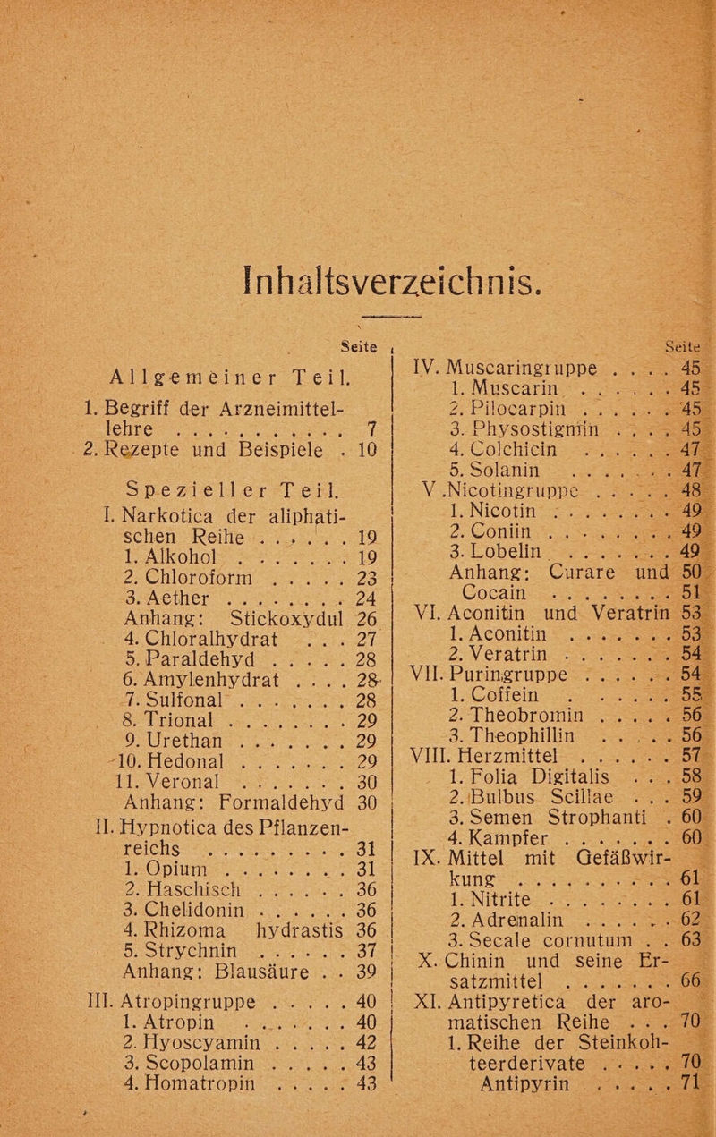 Seite Allgemeiner Teil. 1. Begriff der Arzneimittel- lehre .. . 2. Rezepte ed Beispiele Spezieller Teil. Il. Narkotica der aliphati- schen kele..,, 5. 19 MAKkoHoE rer. 19 2:Chleroform. 2°. 23 3 ästher ren 24 Anhang: Stickoxydul 26. 4. Chloralhydrat 21. 5.Paraldehyd 2. =. 28 6. Amylenhydrat .... 28: FE SUMONAl rn 28 Se T130nab 28.2220 0, Urethan eg Si, Hledonalss = 22.225920 As Veronal 8er 30 Anhang: Formaldehyd 30 II. Hypnotica des ar reichs 31 1. Opium 31 PS Haschisch vera, 36 3chelldomin 2.0, 36 4. Rhizoma hydrastis 36 5. Strychnin SER ZT. Anhang: Blausäure . . 39 Ill. Atropingruppe .. ... 40 AÄTOPINLEH ERS, 40 2. Hyoseyamım .2.2.833.2 3Dcopplamın wer. 43 4.10mattröpın. =... 43 ee TEE EN EDER N ELEND ER ER EHER AREA 1: Müscarm 2 2 Pilotarpies 3. Physostigemin . . . 4. Colchiein u. 722 5.Solanin 2.2... 200 8 V ‚Nicotingruppe 1. Nicotin 2. Eonun.e 3.Lobein ra Anhang: Curare und E% GCocama ne > BR VI. Aconitin und Veratrin 53 1. Aconitin .. Br 2. Veratfin a. 3 VIl:Puringruppe- 7. , . 2294 1. Coffein a 2. Theobromin . 565 3. Theophillin 508 VIH. Herzmittel-3 2. Sie 1. Folia Digitalis 585 2.Bulbus Scillae 59 3. Semen Strophanti . 60° 4: Kamipier os 200 60 IX. Mittel mit Gefäßwir- E kung”. 3 > bl 1. Nitrite Sr 2: Adrenalin ..... 003.593 x 3. Secale cornutum . . satzmittel „oo. de Antipyretica der aro- matischen Reihe .. . 70 1. Reihe der Steinkoh- teerderivate 70 Antipyrin . . . I! 00.09