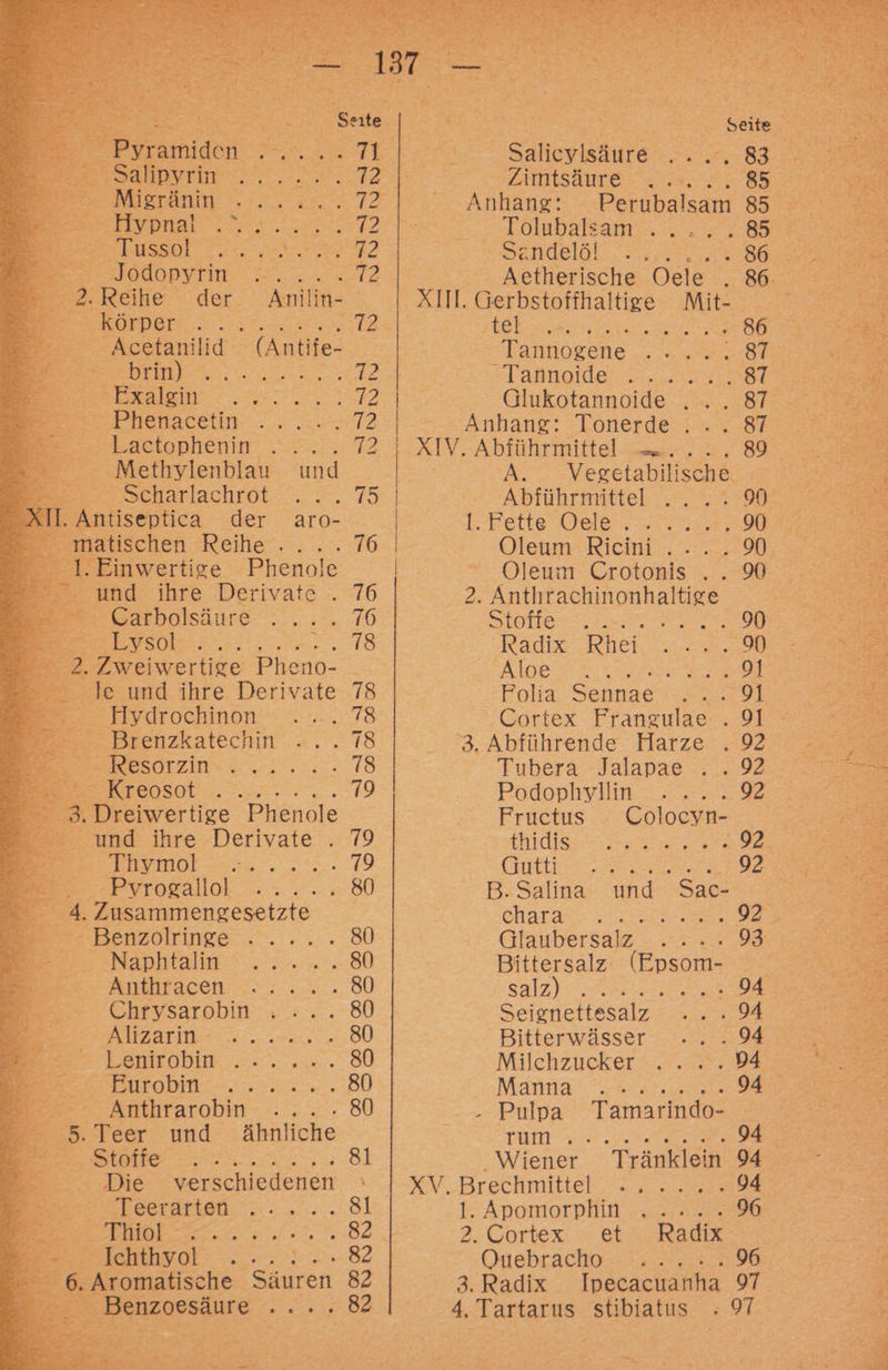 EP ramiden RE 5 ee Sahlvrie .',0.20.° 72 5 Migränin RE Leg We Te ' Hypnal EN ESSOL 22 72 Jodopyrin ED i 2. Reihe der Anil in- ERROR ee 72 Acetanilid (Antife- 1) ee 12 EEE EEE 12 er hetacetin .. ..-- 172 Lactophenin Sr _— Methylenblau und Scharlachrot RE a Antiseptica der aro- matischen Reihe . 76 .Einwertige Phenole und ihre Derivate . 76 = Garbolsäure eis A ET 2. Zweiwertige Pheno- Je und ihre Derivate 78 Hydrochinon 78 Brenzkatechin 78 BerResirzin:. „2... 78 Be Rreosot.....:. .... 179 3. Dreiwertige Phenole und ihre Derivate . 79 BRrmol ...., 2°... 79 evroraliol ...... 80 4. Zusammengesetzte - Benzolringe ..... 80 Naplitalie ° 2.2... 80 Anthracen . 80 Chrysarobin . 80 1 AR 80 Emnobin .--.. m. 80 Berertobin:-...3.2.2..: 80 Anthrarobin Zr a 5. Teer und ähnliche Fr Stöffe 81 Die verschiedenen \ I ae0n, 81 _Thiol ua BR Iehthyol ER 7 = BE Kromafche Säuren | Benzoesäure + Seite Salieylsäure - >:'.7..83 ZAIESaNTE HR 85 - Anhang: Perubalsam 85 | Tölubaleam“. . . #285 Sendelat ‚vs 86 XIII, Gerbstoffhaltige Mit- REN DER 86 :Tannogene.. «x .8 Tannallei.an. ons 87 Glukotannoide .... 87 Anhang: Tonerde ... 87 A. Vegetabilische Abführmittel .... 9% tr. Pefte Oele 7 na 90 Oleum Crotonis .. 90 2. Anthrachinonhaltige SEO Er re Radix -RKhei 272.0 Aloe ar Narr er Folia. Sennae +, 79 3. Abführende Harze . 92 Tubera Jalapae . . 92 Podophyllin .....9 Fructus Colocyn- ' thkdlss ae are 92. En RR EEE 92 B.Salina und Sac- charatı 7 Glaubersalz - 2.293 Bittersalz (Epsom- galzy ae 94 Seigenettesalz .. . 94 Bitterwässer -. . 94 Milchzucker .. . .94 - Pulpa Tamarindo- 1 ER = ... 94 Wiener Tränklein 94 XV, Brechmittel ......94 1. Apomorphin 2, Cortex. x et Quebräache = ra 96 3.Radix Ipecacuanha 97 4. Tartarus stibiatus -» 97 % EUR \ ge in