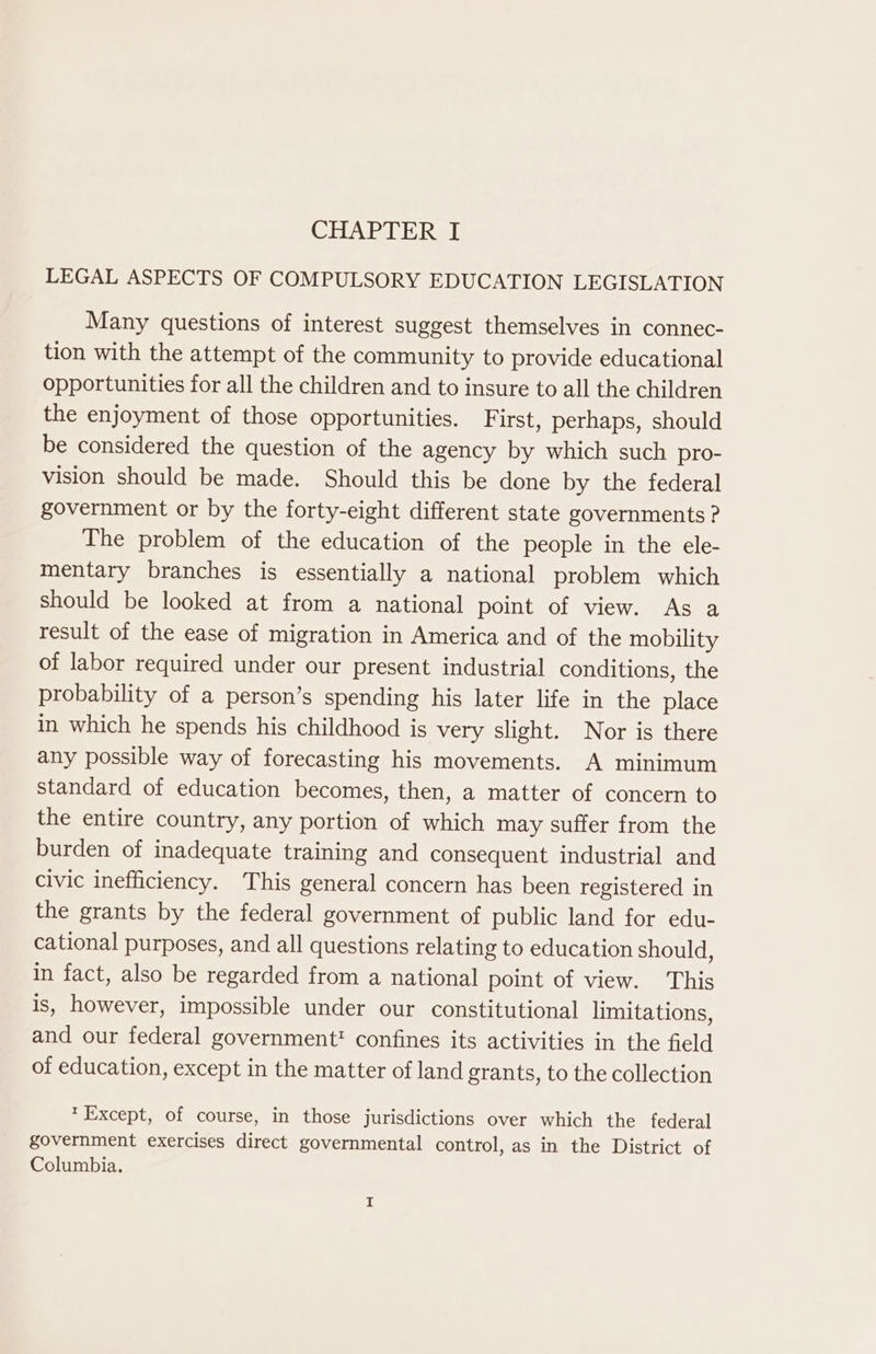 LEGAL ASPECTS OF COMPULSORY EDUCATION LEGISLATION Many questions of interest suggest themselves in connec- tion with the attempt of the community to provide educational opportunities for all the children and to insure to all the children the enjoyment of those opportunities. F irst, perhaps, should be considered the question of the agency by which such pro- vision should be made. Should this be done by the federal government or by the forty-eight different state governments ? The problem of the education of the people in the ele- mentary branches is essentially a national problem which should be looked at from a national point of view. As a result of the ease of migration in America and of the mobility of labor required under our present industrial conditions, the probability of a person’s spending his later life in the place in which he spends his childhood is very slight. Nor is there any possible way of forecasting his movements. A minimum standard of education becomes, then, a matter of concern to the entire country, any portion of which may suffer from the burden of inadequate training and consequent industrial and civic inefficiency. This general concern has been registered in the grants by the federal government of public land for edu- cational purposes, and all questions relating to education should, in fact, also be regarded from a national point of view. This is, however, impossible under our constitutional limitations, and our federal government' confines its activities in the field of education, except in the matter of land grants, to the collection *Except, of course, in those jurisdictions over which the federal government exercises direct governmental control, as in the District of Columbia.