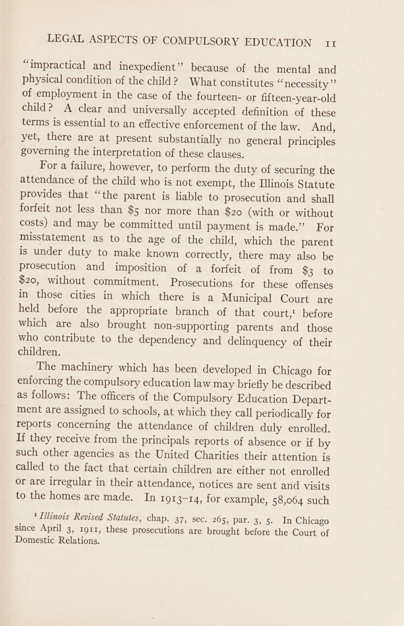 “impractical and inexpedient” because of the mental and physical condition of the child? What constitutes ee TLECOSGIL yay of employment in the case of the fourteen- or fifteen-year-old child? A clear and universally accepted definition of these terms is essential to an effective enforcement of the law. And, yet, there are at present substantially no general principles governing the interpretation of these clauses. For a failure, however, to perform the duty of securing the attendance of the child who is not exempt, the Illinois Statute provides that “the parent is liable to prosecution and shall forfeit not less than $5 nor more than $20 (with or without costs) and may be committed until payment is made.” For misstatement as to the age of the child, which the parent is under duty to make known correctly, there may also be prosecution and imposition of a forfeit of from $3 to $20, without commitment. Prosecutions for these offenses in those cities in which there is a Municipal Court are held before the appropriate branch of that court,’ before which are also brought hon-supporting parents and _ those who contribute to the dependency and delinquency of their children. The machinery which has been developed in Chicago for enforcing the compulsory education law may briefly be described as follows: The officers of the Compulsory Education Depart- ment are assigned to schools, at which they call periodically for reports concerning the attendance of children duly enrolled. If they receive from the principals reports of absence or if by such other agencies as the United Charities their attention is called to the fact that certain children are either not enrolled or are irregular in their attendance, notices are sent and visits to the homes are made. In 101 3-14, for example, 58,064 such * Illinois Revised Statutes, chap. 37, Sec. 205, par. 3, 5. In Chicago since April 3, 1911, these prosecutions are brought before the Court of Domestic Relations.