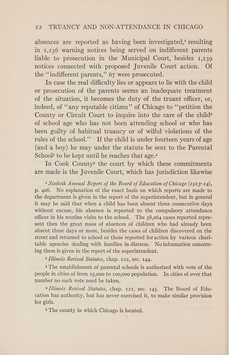 absences are reported as having been investigated,’ resulting in 1,236 warning notices being served on indifferent parents liable to prosecution in the Municipal Court, besides 1,139 notices connected with proposed Juvenile Court action. Of the “‘indifferent parents,” 67 were prosecuted. In case the real difficulty lies or appears to lie with the child or prosecution of the parents seems an inadequate treatment of the situation, it becomes the duty of the truant officer, or, indeed, of “‘any reputable citizen” of Chicago to “petition the County or Circuit Court to inquire into the care of the child? of school age who has not been attending school or who has been guilty of habitual truancy or of wilful violations of the rules of the school.’”’ If the child is under fourteen years of age (and a boy) he may under the statute be sent to the Parental School’ to be kept until he reaches that age.4 In Cook County’ the court by which these commitments are made is the Juvenile Court, which has jurisdiction likewise 1 Sixtieth Annual Report of the Board of Education of Chicago (1913-14), p. 406. No explanation of the exact basis on which reports are made to the department is given in the report of the superintendent, but in general it may be said that when a child has been absent three consecutive days without excuse, his absence is reported to the compulsory attendance officer in his routine visits to the school. The 58,064 cases reported repre- sent then the great mass of absences of children who had already been absent three days or more, besides the cases of children discovered on the street and returned to school or those reported foraction by various chari- table agencies dealing with families in distress. No information concern- ing them is given in the report of the superintendent. 2 Illinois Revised Statutes, chap. 122, sec. 144. 3'The establishment of parental schools is authorized with vote of the people in cities of from 25,000 to 100,000 population. In cities of over that number no such vote need be taken. 4Tllinois Revised Statutes, chap. 122, sec. 145. The Board of Edu- cation has authority, but has never exercised it, to make similar provision for girls. 5 The county in which Chicago is located.