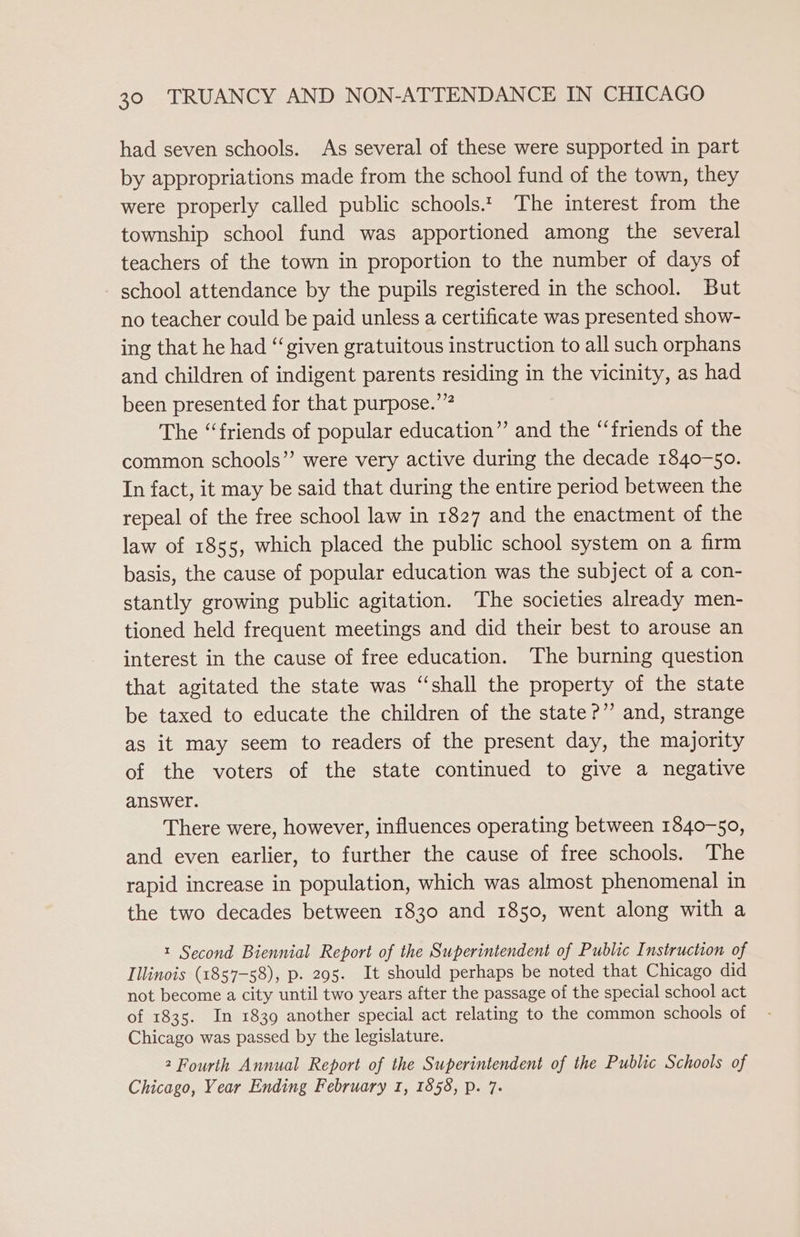 had seven schools. As several of these were supported in part by appropriations made from the school fund of the town, they were properly called public schools.t The interest from the township school fund was apportioned among the several teachers of the town in proportion to the number of days of school attendance by the pupils registered in the school. But no teacher could be paid unless a certificate was presented show- ing that he had “given gratuitous instruction to all such orphans and children of indigent parents residing in the vicinity, as had been presented for that purpose.’” The “friends of popular education” and the “‘friends of the common schools” were very active during the decade 1840-50. In fact, it may be said that during the entire period between the repeal of the free school law in 1827 and the enactment of the law of 1855, which placed the public school system on a firm basis, the cause of popular education was the subject of a con- stantly growing public agitation. The societies already men- tioned held frequent meetings and did their best to arouse an interest in the cause of free education. The burning question that agitated the state was ‘“‘shall the property of the state be taxed to educate the children of the state?” and, strange as it may seem to readers of the present day, the majority of the voters of the state continued to give a negative answer. There were, however, influences operating between 1840-50, and even earlier, to further the cause of free schools. The rapid increase in population, which was almost phenomenal in the two decades between 1830 and 1850, went along with a t Second Biennial Report of the Superintendent of Public Instruction of Illinois (1857-58), p. 295. It should perhaps be noted that Chicago did not become a city until two years after the passage of the special school act of 1835. In 1839 another special act relating to the common schools of Chicago was passed by the legislature. 2 Fourth Annual Report of the Superintendent of the Public Schools of Chicago, Year Ending February 1, 1858, p. 7.