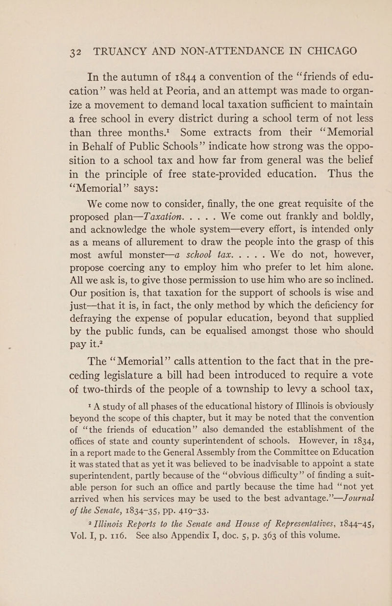 In the autumn of 1844 a convention of the “‘friends of edu- cation”’ was held at Peoria, and an attempt was made to organ- ize a movement to demand local taxation sufficient to maintain a free school in every district during a school term of not less than three months.t Some extracts from their “Memorial in Behalf of Public Schools” indicate how strong was the oppo- sition to a school tax and how far from general was the belief in the principle of free state-provided education. Thus the ‘““Memorial”’ says: We come now to consider, finally, the one great requisite of the proposed plan—Tawxation. .... We come out frankly and boldly, and acknowledge the whole system—every effort, is intended only as a means of allurement to draw the people into the grasp of this most awful monster—a school tax..... We do not, however, propose coercing any to employ him who prefer to let him alone. All we ask is, to give those permission to use him who are so inclined. Our position is, that taxation for the support of schools is wise and just—that it is, in fact, the only method by which the deficiency for defraying the expense of popular education, beyond that supplied by the public funds, can be equalised amongst those who should pay it.? The “Memorial”’ calls attention to the fact that in the pre- ceding legislature a bill had been introduced to require a vote of two-thirds of the people of a township to levy a school tax, 1 A study of all phases of the educational history of Illinois is obviously beyond the scope of this chapter, but it may be noted that the convention of “the friends of education” also demanded the establishment of the offices of state and county superintendent of schools. However, in 1834, in a report made to the General Assembly from the Committee on Education it was stated that as yet it was believed to be inadvisable to appoint a state superintendent, partly because of the ‘‘obvious difficulty” of finding a suit- able person for such an office and partly because the time had ‘‘not yet arrived when his services may be used to the best advantage.” —Journal of the Senate, 1834-35, pp. 419-33. 2 Illinois Reports to the Senate and House of Representatives, 1844-45, Vol. I, p. 116. See also Appendix I, doc. 5, p. 363 of this volume.