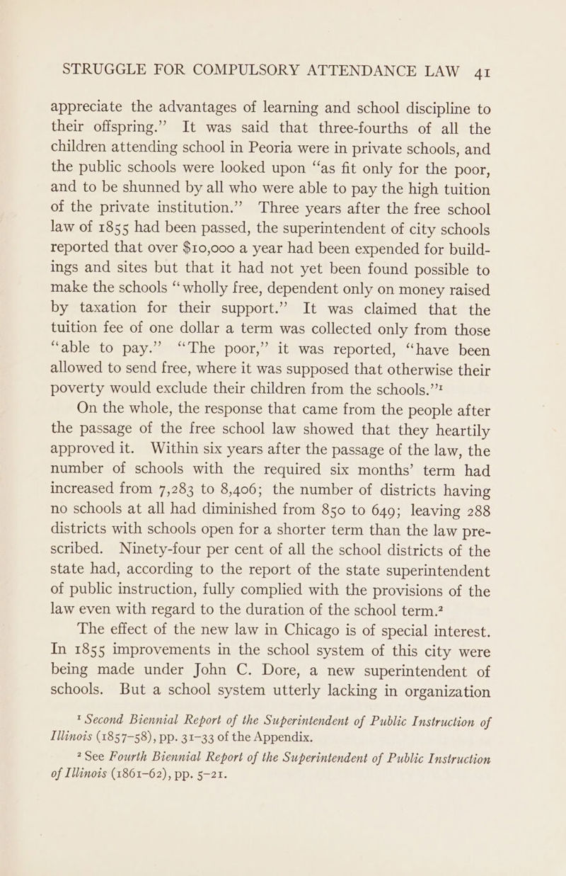 appreciate the advantages of learning and school discipline to their offspring.” It was said that three-fourths of all the children attending school in Peoria were in private schools, and the public schools were looked upon “as fit only for the poor, and to be shunned by all who were able to pay the high tuition of the private institution.” Three years after the free school law of 1855 had been passed, the superintendent of city schools reported that over $10,000 a year had been expended for build- ings and sites but that it had not yet been found possible to make the schools “wholly free, dependent only on money raised by taxation for their support.’ It was claimed that the tuition fee of one dollar a term was collected only from those “able to pay.” “The poor,” it was reported, “have been allowed to send free, where it was supposed that otherwise their poverty would exclude their children from the schools.’ On the whole, the response that came from the people after the passage of the free school law showed that they heartily approved it. Within six years after the passage of the law, the number of schools with the required six months’ term had increased from 7,283 to 8,406; the number of districts having no schools at all had diminished from 850 to 649; leaving 288 districts with schools open for a shorter term than the law pre- scribed. Ninety-four per cent of all the school districts of the state had, according to the report of the state superintendent of public instruction, fully complied with the provisions of the law even with regard to the duration of the school term.? The effect of the new law in Chicago is of special interest. In 1855 improvements in the school system of this city were being made under John C. Dore, a new superintendent of schools. But a school system utterly lacking in organization * Second Biennial Report of the Superintendent of Public Instruction of Illinois (1857-58), pp. 31-33 of the Appendix. See Fourth Biennial Report of the Superintendent of Public Instruction of Illinois (1861-62), pp. 5-21.