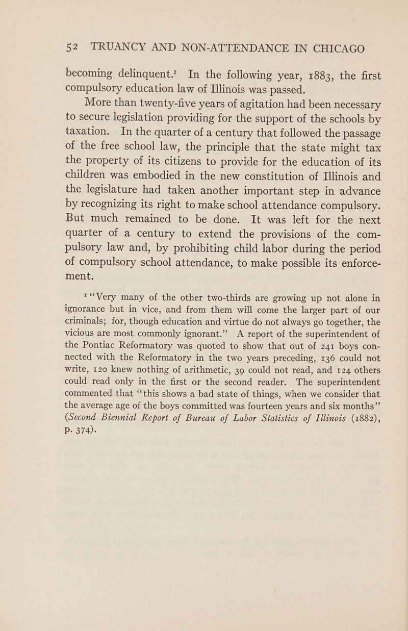 becoming delinquent. In the following year, 1883, the first compulsory education law of Illinois was passed. More than twenty-five years of agitation had been necessary to secure legislation providing for the support of the schools by taxation. In the quarter of a century that followed the passage of the free school law, the principle that the state might tax the property of its citizens to provide for the education of its children was embodied in the new constitution of Illinois and the legislature had taken another important step in advance by recognizing its right to make school attendance compulsory. But much remained to be done. It was left for the next quarter of a century to extend the provisions of the com- pulsory law and, by prohibiting child labor during the period of compulsory school attendance, to make possible its enforce- ment. ™“Very many of the other two-thirds are growing up not alone in ignorance but in vice, and from them will come the larger part of our criminals; for, though education and virtue do not always go together, the vicious are most commonly ignorant.” A report of the superintendent of the Pontiac Reformatory was quoted to show that out of 241 boys con- nected with the Reformatory in the two years preceding, 136 could not write, 120 knew nothing of arithmetic, 39 could not read, and 124 others could read only in the first or the second reader. The superintendent commented that “this shows a bad state of things, when we consider that the average age of the boys committed was fourteen years and six months”’ (Second Biennial Report of Bureau of Labor Statistics of Illinois (1882), P. 374).