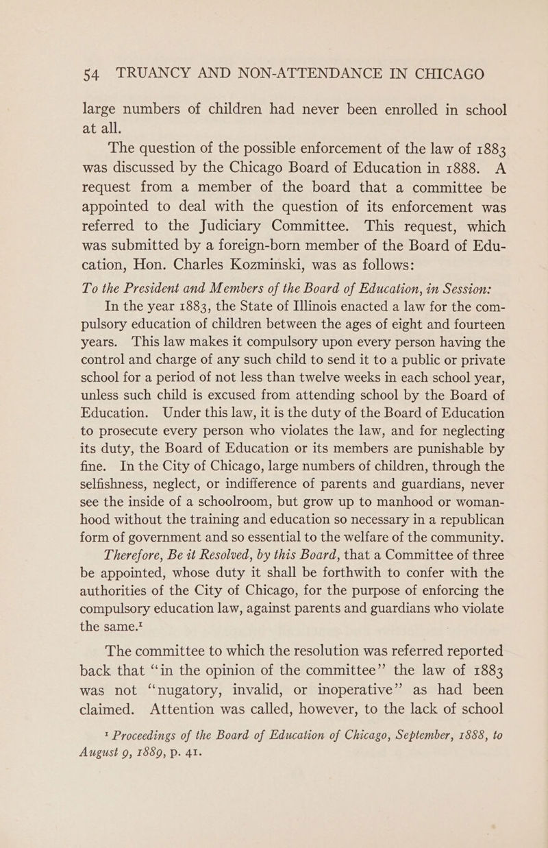 large numbers of children had never been enrolled in school at all. The question of the possible enforcement of the law of 1883 was discussed by the Chicago Board of Education in 1888. A request from a member of the board that a committee be appointed to deal with the question of its enforcement was referred to the Judiciary Committee. This request, which was submitted by a foreign-born member of the Board of Edu- cation, Hon. Charles Kozminski, was as follows: To the President and Members of the Board of Education, in Session: In the year 1883, the State of Illinois enacted a law for the com- pulsory education of children between the ages of eight and fourteen years. This law makes it compulsory upon every person having the control and charge of any such child to send it to a public or private school for a period of not less than twelve weeks in each school year, unless such child is excused from attending school by the Board of Education. Under this law, it is the duty of the Board of Education to prosecute every person who violates the law, and for neglecting its duty, the Board of Education or its members are punishable by fine. In the City of Chicago, large numbers of children, through the selfishness, neglect, or indifference of parents and guardians, never see the inside of a schoolroom, but grow up to manhood or woman- hood without the training and education so necessary in a republican form of government and so essential to the welfare of the community. Therefore, Be 1t Resolved, by this Board, that a Committee of three be appointed, whose duty it shall be forthwith to confer with the authorities of the City of Chicago, for the purpose of enforcing the compulsory education law, against parents and guardians who violate the same. The committee to which the resolution was referred reported back that ‘‘in the opinion of the committee” the law of 1883 was not ‘‘nugatory, invalid, or inoperative” as had been claimed. Attention was called, however, to the lack of school t Proceedings of the Board of Education of Chicago, September, 1888, to August 9, 1889, p. 41.