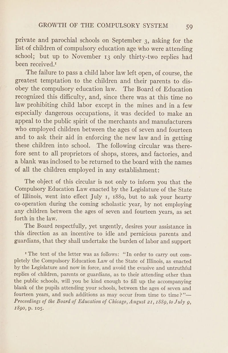 private and parochial schools on September 3, asking for the list of children of compulsory education age who were attending school; but up to November 13 only thirty-two replies had been received.! The failure to pass a child labor law left open, of course, the greatest temptation to the children and their parents to dis- obey the compulsory education law. The Board of Education recognized this difficulty, and, since there was at this time no law prohibiting child labor except in the mines and in a few especially dangerous occupations, it was decided to make an appeal to the public spirit of the merchants and manufacturers who employed children between the ages of seven and fourteen and to ask their aid in enforcing the new law and in getting these children into school. The following circular was there- fore sent to all proprietors of shops, stores, and factories, and a blank was inclosed to be returned to the board with the names of all the children employed in any establishment: The object of this circular is not only to inform you that the Compulsory Education Law enacted by the Legislature of the State of Illinois, went into effect July 1, 1889, but to ask your hearty co-operation during the coming scholastic year, by not employing any children between the ages of seven and fourteen years, as set forth in the law. The Board respectfully, yet urgently, desires your assistance in this direction as an incentive to idle and pernicious parents and guardians, that they shall undertake the burden of labor and support 1 The text of the letter was as follows: ‘In order to carry out com- pletely the Compulsory Education Law of the State of Illinois, as enacted by the Legislature and now in force, and avoid the evasive and untruthful replies of children, parents or guardians, as to their attending other than the public schools, will you be kind enough to fill up the accompanying blank of the pupils attending your schools, between the ages of seven and fourteen years, and such additions as may occur from time to time ?”— Proceedings of the Board of Education of Chicago, August 21, 1889, to July 9, 1890, Pp. 105.