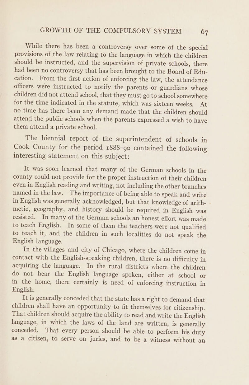 While there has been a controversy over some of the special provisions of the law relating to the language in which the children should be instructed, and the supervision of private schools, there had been no controversy that has been brought to the Board of Edu- cation. From the first action of enforcing the law, the attendance officers were instructed to notify the parents or guardians whose children did not attend school, that they must go to school somewhere for the time indicated in the statute, which was sixteen weeks. At no time has there been any demand made that the children should attend the public schools when the parents expressed a wish to have them attend a private school. The biennial report of the superintendent of schools in Cook County for the period 1888-90 contained the following interesting statement on this subject: It was soon learned that many of the German schools in the county could not provide for the proper instruction of their children even in English reading and writing, not including the other branches named in the law. The importance of being able to speak and write in English was generally acknowledged, but that knowledge of arith- - metic, geography, and history should be required in English was resisted. In many of the German schools an honest effort was made to teach English. In some of them the teachers were not qualified to teach it, and the children in such localities do not speak the English language. In the villages and city of Chicago, where the children come in contact with the English-speaking children, there is no difficulty in acquiring the language. In the rural districts where the children do not hear the English language spoken, either at school or in the home, there certainly is need of enforcing instruction in English. It is generally conceded that the state has a right to demand that children shall have an opportunity to fit themselves for citizenship. That children should acquire the ability to read and write the English language, in which the laws of the land are written, is generally conceded. That every person should be able to perform his duty as a citizen, to serve on juries, and to be a witness without an