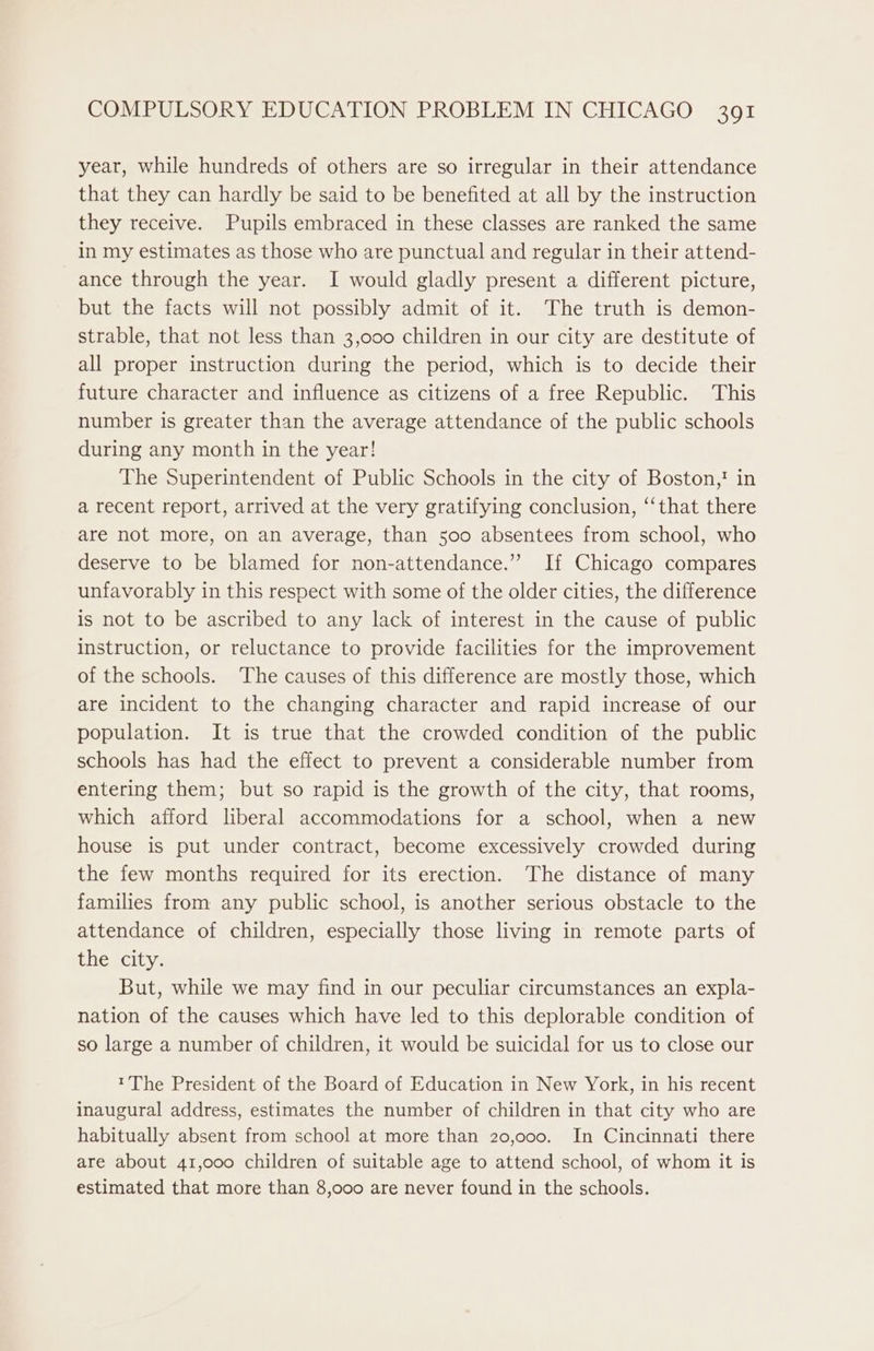 year, while hundreds of others are so irregular in their attendance that they can hardly be said to be benefited at all by the instruction they receive. Pupils embraced in these classes are ranked the same in my estimates as those who are punctual and regular in their attend- ance through the year. I would gladly present a different picture, but the facts will not possibly admit of it. The truth is demon- strable, that not less than 3,000 children in our city are destitute of all proper instruction during the period, which is to decide their future character and influence as citizens of a free Republic. This number is greater than the average attendance of the public schools during any month in the year! The Superintendent of Public Schools in the city of Boston,! in a recent report, arrived at the very gratifying conclusion, ‘“‘that there are not more, on an average, than 500 absentees from school, who deserve to be blamed for non-attendance.” If Chicago compares unfavorably in this respect with some of the older cities, the difference is not to be ascribed to any lack of interest in the cause of public instruction, or reluctance to provide facilities for the improvement of the schools. The causes of this difference are mostly those, which are incident to the changing character and rapid increase of our population. It is true that the crowded condition of the public schools has had the effect to prevent a considerable number from entering them; but so rapid is the growth of the city, that rooms, which afford liberal accommodations for a school, when a new house is put under contract, become excessively crowded during the few months required for its erection. The distance of many families from any public school, is another serious obstacle to the attendance of children, especially those living in remote parts of the city. But, while we may find in our peculiar circumstances an expla- nation of the causes which have led to this deplorable condition of so large a number of children, it would be suicidal for us to close our ™The President of the Board of Education in New York, in his recent inaugural address, estimates the number of children in that city who are habitually absent from school at more than 20,000. In Cincinnati there are about 41,000 children of suitable age to attend school, of whom it is estimated that more than 8,000 are never found in the schools.