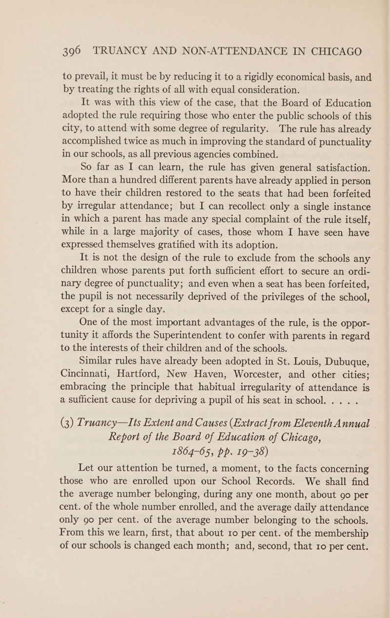 to prevail, it must be by reducing it to a rigidly economical basis, and by treating the rights of all with equal consideration. It was with this view of the case, that the Board of Education adopted the rule requiring those who enter the public schools of this city, to attend with some degree of regularity. The rule has already accomplished twice as much in improving the standard of punctuality in our schools, as all previous agencies combined. So far as I can learn, the rule has given general satisfaction. More than a hundred different parents have already applied in person to have their children restored to the seats that had been forfeited by irregular attendance; but I can recollect only a single instance in which a parent has made any special complaint of the rule itself, while in a large majority of cases, those whom I have seen have expressed themselves gratified with its adoption. It is not the design of the rule to exclude from the schools any children whose parents put forth sufficient effort to secure an ordi- nary degree of punctuality; and even when a seat has been forfeited, the pupil is not necessarily deprived of the privileges of the school, except for a single day. One of the most important advantages of the rule, is the oppor- tunity it affords the Superintendent to confer with parents in regard to the interests of their children and of the schools. Similar rules have already been adopted in St. Louis, Dubuque, Cincinnati, Hartford, New Haven, Worcester, and other cities; embracing the principle that habitual irregularity of attendance is a sufficient cause for depriving a pupil of his seat in school. . .. . (3) Truancy—Its Extent and Causes (Extract from Eleventh Annual Report of the Board of Education of Chicago, 1864-05, pp. 19-38) Let our attention be turned, a moment, to the facts concerning those who are enrolled upon our School Records. We shall find the average number belonging, during any one month, about 90 per cent. of the whole number enrolled, and the average daily attendance only 90 per cent. of the average number belonging to the schools. From this we learn, first, that about 10 per cent. of the membership of our schools is changed each month; and, second, that ro per cent.