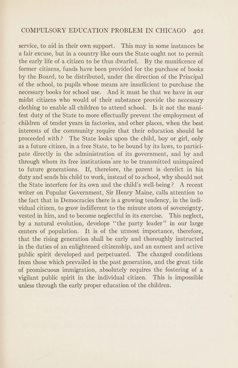 service, to aid in their own support. This may in some instances be a fair excuse, but in a country like ours the State ought not to permit the early life of a citizen to be thus dwarfed. By the munificence of former citizens, funds have been provided for the purchase of books by the Board, to be distributed, under the direction of the Principal of the school, to pupils whose means are insufficient to purchase the necessary books for school use. And it must be that we have in our midst citizens who would of their substance provide the necessary clothing to enable all children to attend school. Is it not the mani- fest duty of the State to more effectually prevent the employment of children of tender years in factories, and other places, when the best interests of the community require that their education should be proceeded with? The State looks upon the child, boy or girl, only as a future citizen, in a free State, to be bound by its laws, to partici- pate directly in the administration of its government, and by and through whom its free institutions are to be transmitted unimpaired to future generations. If, therefore, the parent is derelict in his duty and sends his child to work, instead of to school, why should not the State interfere for its own and the child’s well-being? A recent writer on Popular Government, Sir Henry Maine, calls attention to the fact that in Democracies there is a growing tendency, in the indi- vidual citizen, to grow indifferent to the minute atom of sovereignty, vested in him, and to become neglectful in its exercise. ‘This neglect, by a natural evolution, develops ‘‘the party leader” in our large centers of population. It is of the utmost importance, therefore, that the rising generation shall be early and thoroughly instructed in the duties of an enlightened citizenship, and an earnest and active public spirit developed and perpetuated. The changed conditions from those which prevailed in the past generation, and the great tide of promiscuous immigration, absolutely requires the fostering of a vigilant public spirit in the individual citizen. This is impossible unless through the early proper education of the children.