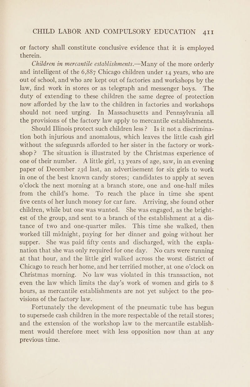 or factory shall constitute conclusive evidence that it is employed therein. Children in mercantile establishments —Many of the more orderly and intelligent of the 6,887 Chicago children under 14 years, who are out of school, and who are kept out of factories and workshops by the law, find work in stores or as telegraph and messenger boys. The duty of extending to these children the same degree of protection now afforded by the law to the children in factories and workshops should not need urging. In Massachusetts and Pennsylvania all the provisions of the factory law apply to mercantile establishments. Should Illinois protect such children less? Is it not a discrimina- tion both injurious and anomalous, which leaves the little cash girl without the safeguards afforded to her sister in the factory or work- shop? The situation is illustrated by the Christmas experience of one of theirnumber. A little girl, 13 years of age, saw, in an evening paper of December 23d last, an advertisement for six girls to work in one of the best known candy stores; candidates to apply at seven o’clock the next morning at a branch store, one and one-half miles from the child’s home. To reach the place in time she spent five cents of her lunch money for car fare. Arriving, she found other children, while but one was wanted. She was engaged, as the bright- est of the group, and sent to a branch of the establishment at a dis- tance of two and one-quarter miles. This time she walked, then worked till midnight, paying for her dinner and going without her supper. She was paid fifty cents and discharged, with the expla- nation that she was only required for one day. No cars were running at that hour, and the little girl walked across the worst district of Chicago to reach her home, and her terrified mother, at one o’clock on Christmas morning. No law was violated in this transaction, not even the law which limits the day’s work of women and girls to 8 hours, as mercantile establishments are not yet subject to the pro- visions of the factory law. Fortunately the development of the pneumatic tube has begun to supersede cash children in the more respectable of the retail stores; and the extension of the workshop law to the mercantile establish- ment would therefore meet with less opposition now than at any previous time.