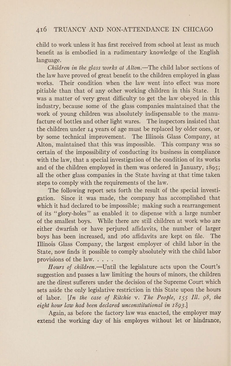 child to work unless it has first received from school at least as much benefit as is embodied in a rudimentary knowledge of the English language. Children in the glass works at Alton.—The child labor sections of the law have proved of great benefit to the children employed in glass works. ‘Their condition when the law went into effect was more pitiable than that of any other working children in this State. It was a matter of very great difficulty to get the law obeyed in this industry, because some of the glass companies maintained that the work of young children was absolutely indispensable to the manu- facture of bottles and other light wares. The inspectors insisted that the children under 14 years of age must be replaced by older ones, or by some technical improvement. The Illinois Glass Company, at Alton, maintained that this was impossible. This company was so certain of the impossibility of conducting its business in compliance with the law, that a special investigation of the condition of its works and of the children employed in them was ordered in January, 1895; all the other glass companies in the State having at that time taken steps to comply with the requirements of the law. The following report sets forth the result of the special investi- gation. Since it was made, the company has accomplished that which it had declared to be impossible; making such a rearrangement of its “glory-holes” as enabled it to dispense with a large number of the smallest boys. While there are still children at work who are either dwarfish or have perjured affidavits, the number of larger boys has been increased, and 260 affidavits are kept on file. The Illinois Glass Company, the largest employer of child labor in the State, now finds it possible to comply absolutely with the child labor provisions of the law. .... Hours of children—Until the legislature acts upon the Court’s suggestion and passes a law limiting the hours of minors, the children are the direst sufferers under the decision of the Supreme Court which sets aside the only legislative restriction in this State upon the hours of labor. [In the case of Ritchie v. The People, 155 Ill. 98, the eight hour law had been declared unconstitutional in 1893.] Again, as before the factory law was enacted, the employer may extend the working day of his employes without let or hindrance,