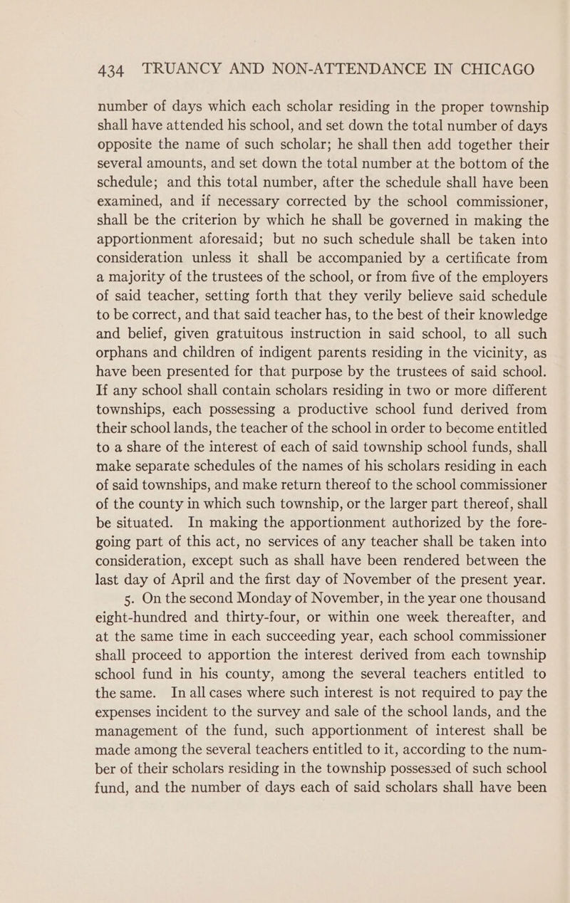 number of days which each scholar residing in the proper township shall have attended his school, and set down the total number of days opposite the name of such scholar; he shall then add together their several amounts, and set down the total number at the bottom of the schedule; and this total number, after the schedule shall have been examined, and if necessary corrected by the school commissioner, shall be the criterion by which he shall be governed in making the apportionment aforesaid; but no such schedule shall be taken into consideration unless it shall be accompanied by a certificate from a majority of the trustees of the school, or from five of the employers of said teacher, setting forth that they verily believe said schedule to be correct, and that said teacher has, to the best of their knowledge and belief, given gratuitous instruction in said school, to all such orphans and children of indigent parents residing in the vicinity, as have been presented for that purpose by the trustees of said school. If any school shall contain scholars residing in two or more different townships, each possessing a productive school fund derived from their school lands, the teacher of the school in order to become entitled to a share of the interest of each of said township school funds, shall make separate schedules of the names of his scholars residing in each of said townships, and make return thereof to the school commissioner of the county in which such township, or the larger part thereof, shall be situated. In making the apportionment authorized by the fore- going part of this act, no services of any teacher shall be taken into consideration, except such as shall have been rendered between the last day of April and the first day of November of the present year. 5. On the second Monday of November, in the year one thousand eight-hundred and thirty-four, or within one week thereafter, and at the same time in each succeeding year, each school commissioner shall proceed to apportion the interest derived from each township school fund in his county, among the several teachers entitled to the same. In all cases where such interest is not required to pay the expenses incident to the survey and sale of the school lands, and the management of the fund, such apportionment of interest shall be made among the several teachers entitled to it, according to the num- ber of their scholars residing in the township possessed of such school fund, and the number of days each of said scholars shall have been