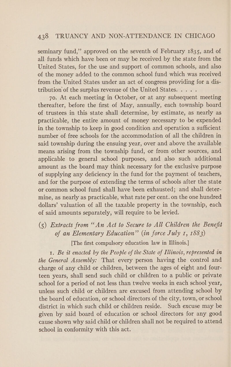 seminary fund,’’ approved on the seventh of February 1835, and of all-funds which have been or may be received by the state from the United States, for the use and support of common schools, and also of the money added to the common school fund which was received from the United States under an act of congress providing for a dis- tribution of the surplus revenue of the United States. .... 70. At each meeting in October, or at any subsequent meeting thereafter, before the first of May, annually, each township board of trustees in this state shall determine, by estimate, as nearly as practicable, the entire amount of money necessary to be expended in the township to keep in good condition and operation a sufficient number of free schools for the accommodation of all the children in said township during the ensuing year, over and above the available means arising from the township fund, or from other sources, and applicable to general school purposes, and also such additional amount as the board may think necessary for the exclusive purpose of supplying any deficiency in the fund for the payment of teachers, and for the purpose of extending the terms of schools after the state or common school fund shall have been exhausted; and shall deter- mine, as nearly as practicable, what rate per cent. on the one hundred dollars’ valuation of all the taxable property in the township, each of said amounts separately, will require to be levied. (5) Extracts from “An Act to Secure to All Children the Benefit of an Elementary Education” (in force July 1, 1883) [The first compulsory education law in Ilinois.] 1. Be it enacted by the People of the State of Illinois, represented in the General Assembly: That every person having the control and charge of any child or children, between the ages of eight and four- teen years, shall send such child or children to a public or private school for a period of not less than twelve weeks in each school year, unless such child or children are excused from attending school by the board of education, or school directors of the city, town, or school district in which such child or children reside. Such excuse may be given by said board of education or school directors for any good cause shown why said child or children shall not be required to attend school in conformity with this act.