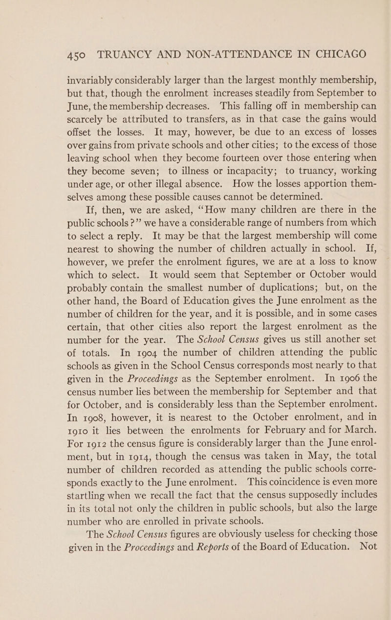 invariably considerably larger than the largest monthly membership, but that, though the enrolment increases steadily from September to June, the membership decreases. This falling off in membership can scarcely be attributed to transfers, as in that case the gains would offset the losses. It may, however, be due to an excess of losses over gains from private schools and other cities; to the excess of those leaving school when they become fourteen over those entering when they become seven; to illness or incapacity; to truancy, working under age, or other illegal absence. How the losses apportion them- selves among these possible causes cannot be determined. If, then, we are asked, ‘“How many children are there in the public schools ?”’ we have a considerable range of numbers from which to select a reply. It may be that the largest membership will come nearest to showing the number of children actually in school. If, however, we prefer the enrolment figures, we are at a loss to know which to select. It would seem that September or October would probably contain the smallest number of duplications; but, on the other hand, the Board of Education gives the June enrolment as the number of children for the year, and it is possible, and in some cases certain, that other cities also report the largest enrolment as the number for the year. The School Census gives us still another set of totals. In 1004 the number of children attending the public schools as given in the School Census corresponds most nearly to that given in the Proceedings as the September enrolment. In 1906 the census number lies between the membership for September and that for October, and is considerably less than the September enrolment. In 1908, however, it is nearest to the October enrolment, and in toro it lies between the enrolments for February and for March. For 1912 the census figure is considerably larger than the June enrol- ment, but in 1914, though the census was taken in May, the total number of children recorded as attending the public schools corre- sponds exactly to the June enrolment. ‘This coincidence is even more startling when we recall the fact that the census supposedly includes in its total not only the children in public schools, but also the large number who are enrolled in private schools. The School Census figures are obviously useless for checking those given in the Proceedings and Reports of the Board of Education. Not